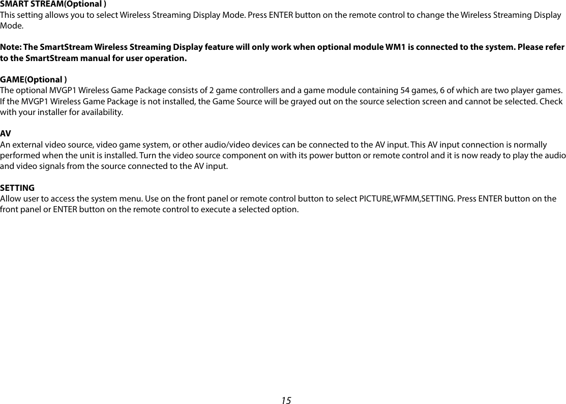 15SMART STREAM(Optional )This setting allows you to select Wireless Streaming Display Mode. Press ENTER button on the remote control to change the Wireless Streaming Display Mode.Note: The SmartStream Wireless Streaming Display feature will only work when optional module WM1 is connected to the system. Please refer to the SmartStream manual for user operation.GAME(Optional )The optional MVGP1 Wireless Game Package consists of 2 game controllers and a game module containing 54 games, 6 of which are two player games. If the MVGP1 Wireless Game Package is not installed, the Game Source will be grayed out on the source selection screen and cannot be selected. Check with your installer for availability. AVAn external video source, video game system, or other audio/video devices can be connected to the AV input. This AV input connection is normally performed when the unit is installed. Turn the video source component on with its power button or remote control and it is now ready to play the audio and video signals from the source connected to the AV input.SETTINGAllow user to access the system menu. Use on the front panel or remote control button to select PICTURE,WFMM,SETTING. Press ENTER button on the front panel or ENTER button on the remote control to execute a selected option.