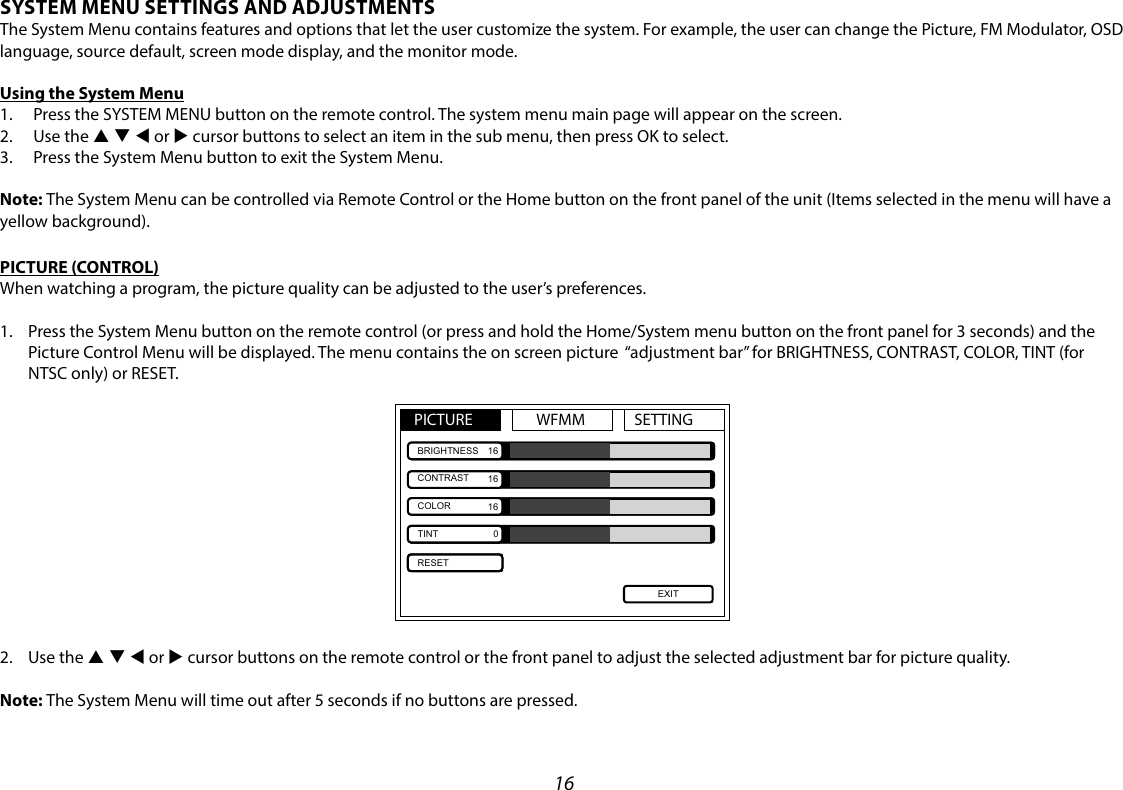 16SYSTEM MENU SETTINGS AND ADJUSTMENTSThe System Menu contains features and options that let the user customize the system. For example, the user can change the Picture, FM Modulator, OSD language, source default, screen mode display, and the monitor mode.Using the System Menu1.  Press the SYSTEM MENU button on the remote control. The system menu main page will appear on the screen.2.  Use the p q t or u cursor buttons to select an item in the sub menu, then press OK to select.3.  Press the System Menu button to exit the System Menu.Note: The System Menu can be controlled via Remote Control or the Home button on the front panel of the unit (Items selected in the menu will have a yellow background).PICTURE (CONTROL)When watching a program, the picture quality can be adjusted to the user’s preferences.1.   Press the System Menu button on the remote control (or press and hold the Home/System menu button on the front panel for 3 seconds) and the Picture Control Menu will be displayed. The menu contains the on screen picture  “adjustment bar” for BRIGHTNESS, CONTRAST, COLOR, TINT (for NTSC only) or RESET.PICTURE WFMM SETTINGEXITBRIGHTNESSCONTRASTCOLORTINTRESET1616160 2.  Use the p q t or u cursor buttons on the remote control or the front panel to adjust the selected adjustment bar for picture quality. Note: The System Menu will time out after 5 seconds if no buttons are pressed.