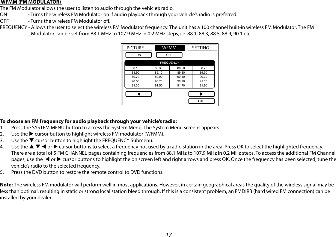 17 WFMM (FM MODULATOR) The FM Modulator allows the user to listen to audio through the vehicle’s radio.ON       - Turns the wireless FM Modulator on if audio playback through your vehicle’s radio is preferred.OFF      - Turns the wireless FM Modulator o.FREQUENCY -  Allows the user to select the wireless FM Modulator frequency. The unit has a 100 channel built-in wireless FM Modulator. The FM Modulator can be set from 88.1 MHz to 107.9 MHz in 0.2 MHz steps, i.e. 88.1, 88.3, 88.5, 88.9, 90.1 etc.   PICTURE WFMM SETTINGONFREQUENCYOFFEXIT88.1088.9089.7090.5091.3088.3089.1089.9090.7091.5088.5088.7089.3089.5090.1090.3090.9091.1091.7091.90To choose an FM frequency for audio playback through your vehicle’s radio:1.  Press the SYSTEM MENU button to access the System Menu. The System Menu screens appears.2.  Use the u cursor button to highlight wireless FM modulator (WFMM).3.  Use the q cursor button to highlight the FREQUENCY Submenu.4.  Use the p q t or u cursor buttons to select a frequency not used by a radio station in the area. Press OK to select the highlighted frequency. There are a total of 5 FM CHANNEL pages containing frequencies from 88.1 MHz to 107.9 MHz in 0.2 MHz steps. To access the additional FM Channel pages, use the  t or u cursor buttons to highlight the on screen left and right arrows and press OK. Once the frequency has been selected, tune the  vehicle’s radio to the selected frequency.5.  Press the DVD button to restore the remote control to DVD functions.Note: The wireless FM modulator will perform well in most applications. However, in certain geographical areas the quality of the wireless signal may be less than optimal, resulting in static or strong local station bleed through. If this is a consistent problem, an FMDIRB (hard wired FM connection) can be installed by your dealer.