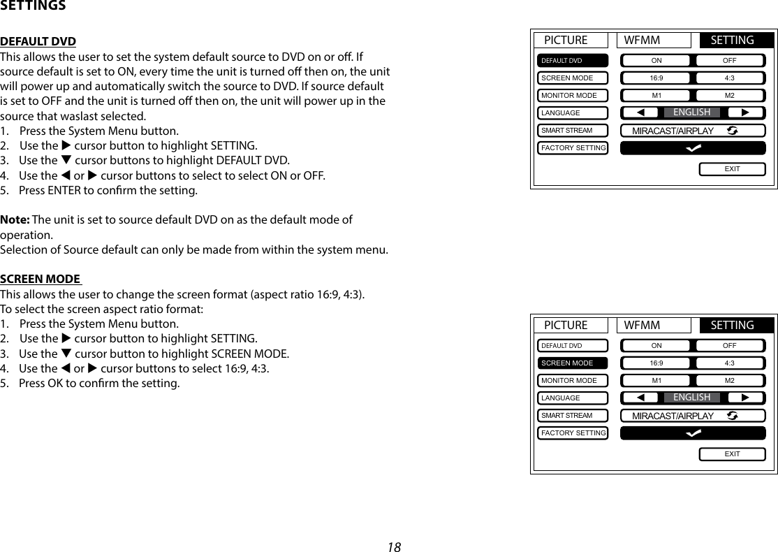 18PICTURE WFMM SETTINGDEFAULT DVDSCREEN MODEMONITOR MODELANGUAGESMART STREAMFACTORY SETTINGON OFF16:9 4:3M1 M2EXITENGLISHMIRACAST/AIRPLAYPICTURE WFMM SETTINGDEFAULT DVDSCREEN MODEMONITOR MODELANGUAGESMART STREAMFACTORY SETTINGON OFF16:9 4:3M1 M2EXITENGLISHMIRACAST/AIRPLAYSETTINGSDEFAULT DVDThis allows the user to set the system default source to DVD on or o. If source default is set to ON, every time the unit is turned o then on, the unit will power up and automatically switch the source to DVD. If source default is set to OFF and the unit is turned o then on, the unit will power up in the source that waslast selected. 1.  Press the System Menu button.2.  Use the u cursor button to highlight SETTING.3.  Use the q cursor buttons to highlight DEFAULT DVD.4.  Use the t or u cursor buttons to select to select ON or OFF. 5.  Press ENTER to conrm the setting.Note: The unit is set to source default DVD on as the default mode of operation. Selection of Source default can only be made from within the system menu.SCREEN MODE This allows the user to change the screen format (aspect ratio 16:9, 4:3). To select the screen aspect ratio format:1.  Press the System Menu button.2.  Use the u cursor button to highlight SETTING.3.  Use the q cursor button to highlight SCREEN MODE.4.  Use the t or u cursor buttons to select 16:9, 4:3.5.  Press OK to conrm the setting. 