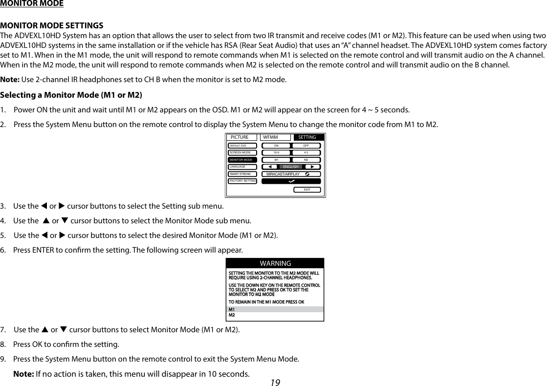 19MONITOR MODEMONITOR MODE SETTINGSThe ADVEXL10HD System has an option that allows the user to select from two IR transmit and receive codes (M1 or M2). This feature can be used when using two ADVEXL10HD systems in the same installation or if the vehicle has RSA (Rear Seat Audio) that uses an “A” channel headset. The ADVEXL10HD system comes factory set to M1. When in the M1 mode, the unit will respond to remote commands when M1 is selected on the remote control and will transmit audio on the A channel. When in the M2 mode, the unit will respond to remote commands when M2 is selected on the remote control and will transmit audio on the B channel.Note:  Use 2-channel IR headphones set to CH B when the monitor is set to M2 mode.Selecting a Monitor Mode (M1 or M2) 1.   Power ON the unit and wait until M1 or M2 appears on the OSD. M1 or M2 will appear on the screen for 4 ~ 5 seconds.2.   Press the System Menu button on the remote control to display the System Menu to change the monitor code from M1 to M2.3.  Use the t or u cursor buttons to select the Setting sub menu. 4.  Use the  p or q cursor buttons to select the Monitor Mode sub menu. 5.   Use  the  t or u cursor buttons to select the desired Monitor Mode (M1 or M2). 6.  Press ENTER to conrm the setting. The following screen will appear.7.   Use  the  p or q cursor buttons to select Monitor Mode (M1 or M2). 8.  Press OK to conrm the setting.9.  Press the System Menu button on the remote control to exit the System Menu Mode. Note:  If no action is taken, this menu will disappear in 10 seconds.WARNINGSETTING THE MONITOR TO THE M2 MODE WILLREQUIRE USING 2-CHANNEL HEADPHONES.USE THE DOWN KEY ON THE REMOTE CONTROLTO SELECT M2 AND PRESS OK TO SET THE MONITOR TO M2 MODETO REMAIN IN THE M1 MODE PRESS OKM1M2PICTURE WFMM SETTINGDEFAULT DVDSCREEN MODEMONITOR MODELANGUAGESMART STREAMFACTORY SETTINGON OFF16:9 4:3M1 M2EXITENGLISHMIRACAST/AIRPLAY