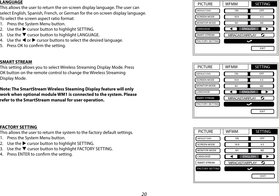 20LANGUAGEThis allows the user to return the on-screen display language. The user can select English, Spanish, French, or German for the on-screen display language. To select the screen aspect ratio format:1.  Press the System Menu button.2.  Use the u cursor button to highlight SETTING.3.  Use the q cursor button to highlight LANGUAGE. 4.  Use the t or u cursor buttons to select the desired language.5.  Press OK to conrm the setting.SMART STREAMThis setting allows you to select Wireless Streaming Display Mode. PressOK button on the remote control to change the Wireless StreamingDisplay Mode.Note: The SmartStream Wireless Steaming Display feature will onlywork when optional module WM1 is connected to the system. Pleaserefer to the SmartStream manual for user operation.FACTORY SETTING This allows the user to return the system to the factory default settings.1.  Press the System Menu button.2.  Use the u cursor button to highlight SETTING.3.  Use the q cursor button to highlight FACTORY SETTING.4.  Press ENTER to conrm the setting.PICTURE WFMM SETTINGDEFAULT DVDSCREEN MODEMONITOR MODELANGUAGESMART STREAMFACTORY SETTINGON OFF16:9 4:3M1 M2EXITENGLISHMIRACAST/AIRPLAYPICTURE WFMM SETTINGDEFAULT DVDSCREEN MODEMONITOR MODELANGUAGESMART STREAMFACTORY SETTINGON OFF16:9 4:3M1 M2EXITENGLISHMIRACAST/AIRPLAYPICTURE WFMM SETTINGDEFAULT DVDSCREEN MODEMONITOR MODELANGUAGESMART STREAMFACTORY SETTINGON OFF16:9 4:3M1 M2EXITENGLISHMIRACAST/AIRPLAY