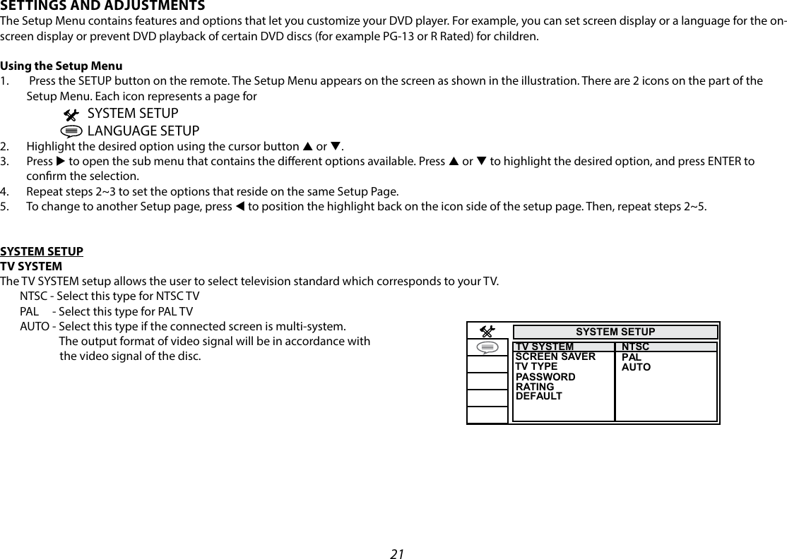 21SYSTEM SETUPTV SYSTEM TV TYPESCREEN SAVER  PASSWORDRATINGNTSCPALAUTODEFAULTSETTINGS AND ADJUSTMENTS The Setup Menu contains features and options that let you customize your DVD player. For example, you can set screen display or a language for the on-screen display or prevent DVD playback of certain DVD discs (for example PG-13 or R Rated) for children. Using the Setup Menu1.   Press the SETUP button on the remote. The Setup Menu appears on the screen as shown in the illustration. There are 2 icons on the part of the Setup Menu. Each icon represents a page for                          SYSTEM SETUP                          LANGUAGE SETUP2.  Highlight the desired option using the cursor button p or q.3.  Press u to open the sub menu that contains the dierent options available. Press p or q to highlight the desired option, and press ENTER to conrm the selection.4.  Repeat steps 2~3 to set the options that reside on the same Setup Page.5.  To change to another Setup page, press t to position the highlight back on the icon side of the setup page. Then, repeat steps 2~5.SYSTEM SETUPTV SYSTEMThe TV SYSTEM setup allows the user to select television standard which corresponds to your TV.  NTSC - Select this type for NTSC TV  PAL     - Select this type for PAL TV  AUTO - Select this type if the connected screen is multi-system.                  The output format of video signal will be in accordance with                  the video signal of the disc.