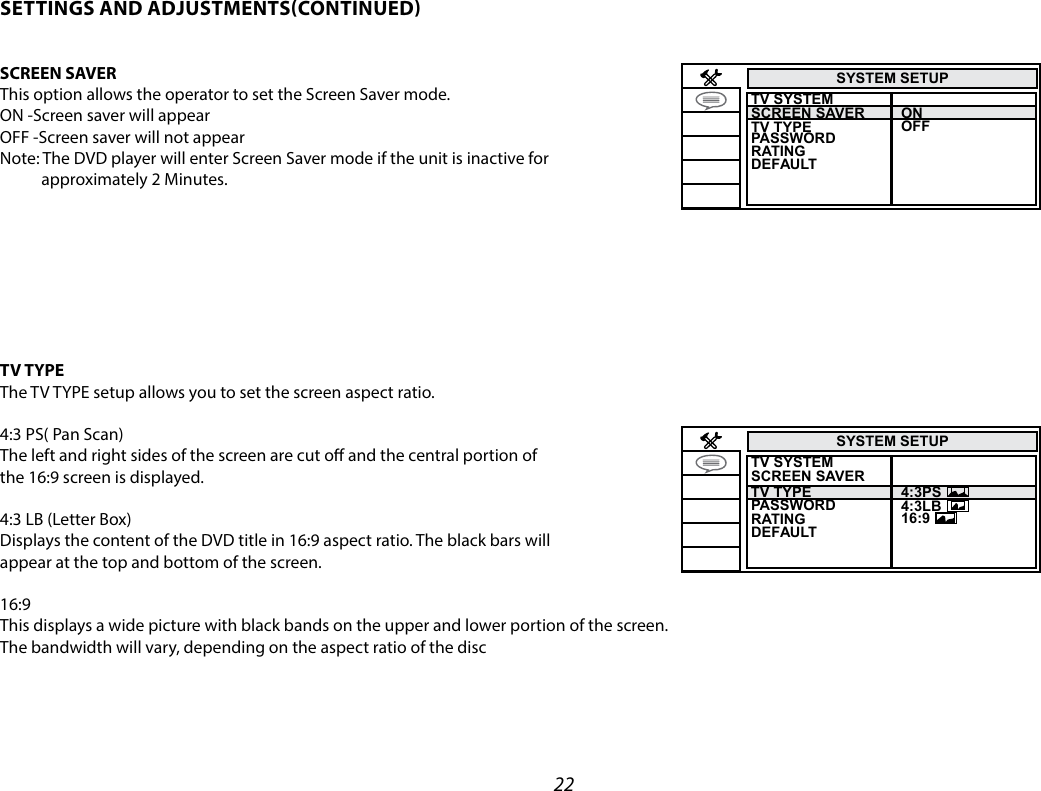 22SYSTEM SETUPTV SYSTEM TV TYPESCREEN SAVER  PASSWORDRATINGOFFONDEFAULTSYSTEM SETUPTV SYSTEM TV TYPE 4:3PS 4:3LB16:9SCREEN SAVER  PASSWORDRATINGDEFAULTSETTINGS AND ADJUSTMENTSCONTINUEDSCREEN SAVERThis option allows the operator to set the Screen Saver mode.ON -Screen saver will appearOFF -Screen saver will not appearNote: The DVD player will enter Screen Saver mode if the unit is inactive for            approximately 2 Minutes.TV TYPEThe TV TYPE setup allows you to set the screen aspect ratio.4:3 PS( Pan Scan)The left and right sides of the screen are cut o and the central portion ofthe 16:9 screen is displayed.4:3 LB (Letter Box)Displays the content of the DVD title in 16:9 aspect ratio. The black bars will appear at the top and bottom of the screen.16:9This displays a wide picture with black bands on the upper and lower portion of the screen.The bandwidth will vary, depending on the aspect ratio of the disc