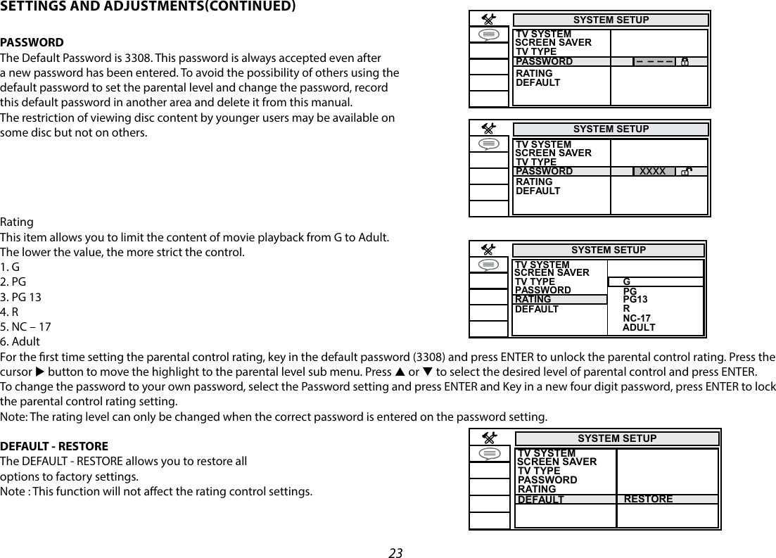 23SYSTEM SETUPTV SYSTEM TV TYPERESTORE PASSWORDDEFAULTRATINGSCREEN SAVER  SYSTEM SETUPTV SYSTEM TV TYPEPASSWORDRATINGDEFAULTSCREEN SAVER  SYSTEM SETUPxxxxTV SYSTEM TV TYPEPASSWORDRATINGDEFAULTSCREEN SAVER  SYSTEM SETUPTV SYSTEM TV TYPEPASSWORDDEFAULTRATINGG   PG1   PG3R   NC-17ADULTSCREEN SAVER  SETTINGS AND ADJUSTMENTSCONTINUEDPASSWORD The Default Password is 3308. This password is always accepted even after a new password has been entered. To avoid the possibility of others using the default password to set the parental level and change the password, record this default password in another area and delete it from this manual. The restriction of viewing disc content by younger users may be available on some disc but not on others.RatingThis item allows you to limit the content of movie playback from G to Adult.The lower the value, the more strict the control.1. G2. PG3. PG 134. R5. NC – 176. AdultFor the rst time setting the parental control rating, key in the default password (3308) and press ENTER to unlock the parental control rating. Press the cursor u button to move the highlight to the parental level sub menu. Press p or q to select the desired level of parental control and press ENTER. To change the password to your own password, select the Password setting and press ENTER and Key in a new four digit password, press ENTER to lock the parental control rating setting.  Note: The rating level can only be changed when the correct password is entered on the password setting. DEFAULT - RESTOREThe DEFAULT - RESTORE allows you to restore alloptions to factory settings.Note : This function will not aect the rating control settings.