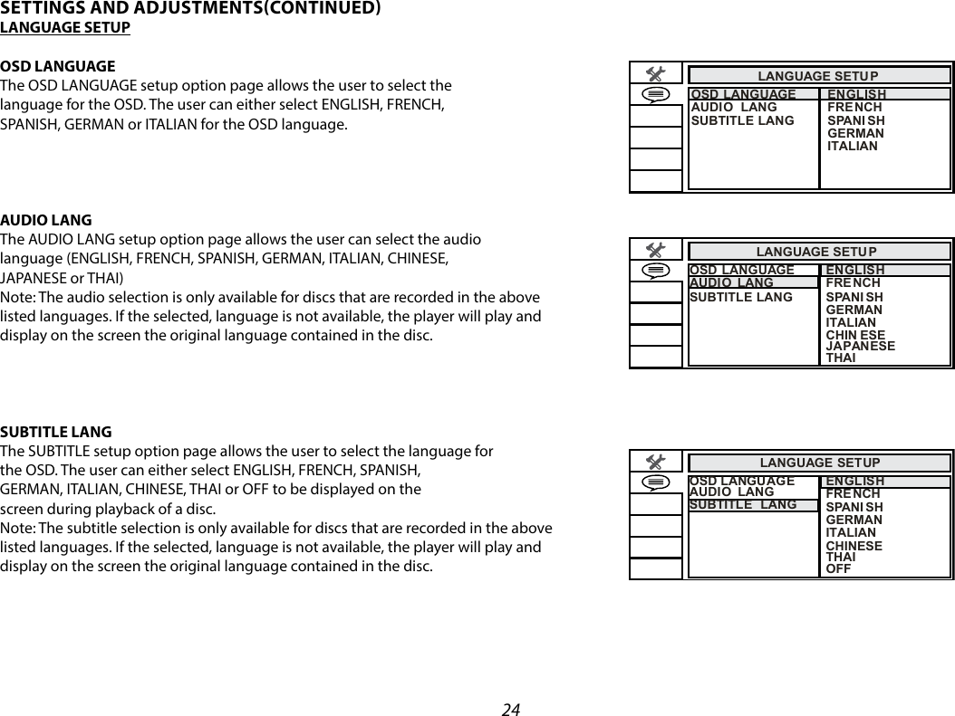 24LANGUAGE  SETU POSD LANGUAGEAUDIO  LANGSUBTITLE LANGENGLISH FRE NCH  SPANI SH GERMAN  ITALIAN  LANGUAGE  SETU PENGLISH FRE NCH  SPANI SH GERMAN  ITALIAN  CHIN ESE OSD LANGUAGEAUDIO  LANGSUBTITLE LANGJAPANESE THAI  LANGUAGE SETUPENGLISH FRE NCH  SPANI SH GERMAN  ITALIAN  CHINESEOSD LANGUAGEAUDIO  LANGSUBTITLE  LANGTHAIOFF  SETTINGS AND ADJUSTMENTSCONTINUEDLANGUAGE SETUPOSD LANGUAGEThe OSD LANGUAGE setup option page allows the user to select the language for the OSD. The user can either select ENGLISH, FRENCH, SPANISH, GERMAN or ITALIAN for the OSD language.  AUDIO LANG The AUDIO LANG setup option page allows the user can select the audio language (ENGLISH, FRENCH, SPANISH, GERMAN, ITALIAN, CHINESE,JAPANESE or THAI) Note: The audio selection is only available for discs that are recorded in the above listed languages. If the selected, language is not available, the player will play and display on the screen the original language contained in the disc.SUBTITLE LANG The SUBTITLE setup option page allows the user to select the language forthe OSD. The user can either select ENGLISH, FRENCH, SPANISH, GERMAN, ITALIAN, CHINESE, THAI or OFF to be displayed on thescreen during playback of a disc.Note: The subtitle selection is only available for discs that are recorded in the above listed languages. If the selected, language is not available, the player will play and display on the screen the original language contained in the disc.