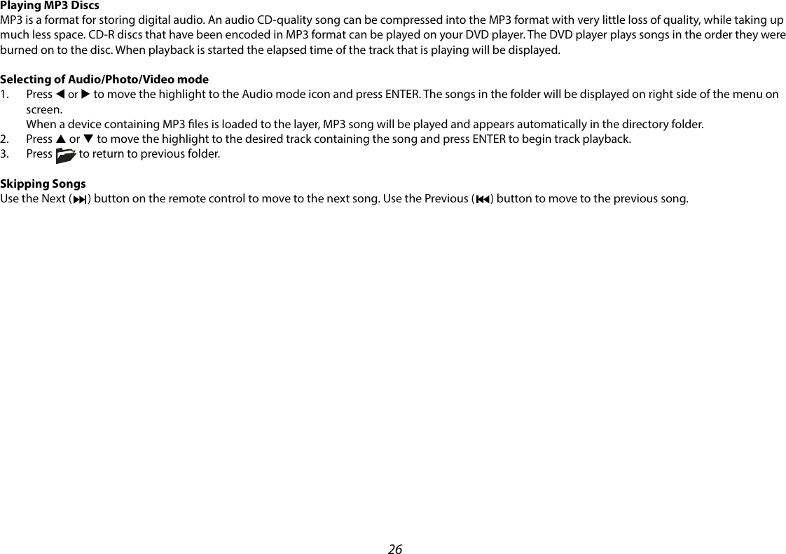26Playing MP3 DiscsMP3 is a format for storing digital audio. An audio CD-quality song can be compressed into the MP3 format with very little loss of quality, while taking up much less space. CD-R discs that have been encoded in MP3 format can be played on your DVD player. The DVD player plays songs in the order they were burned on to the disc. When playback is started the elapsed time of the track that is playing will be displayed.Selecting of Audio/Photo/Video mode1.  Press t or u to move the highlight to the Audio mode icon and press ENTER. The songs in the folder will be displayed on right side of the menu on screen.  When a device containing MP3 les is loaded to the layer, MP3 song will be played and appears automatically in the directory folder.2. Press p or q to move the highlight to the desired track containing the song and press ENTER to begin track playback.3.  Press          to return to previous folder.Skipping SongsUse the Next (      ) button on the remote control to move to the next song. Use the Previous (      ) button to move to the previous song.