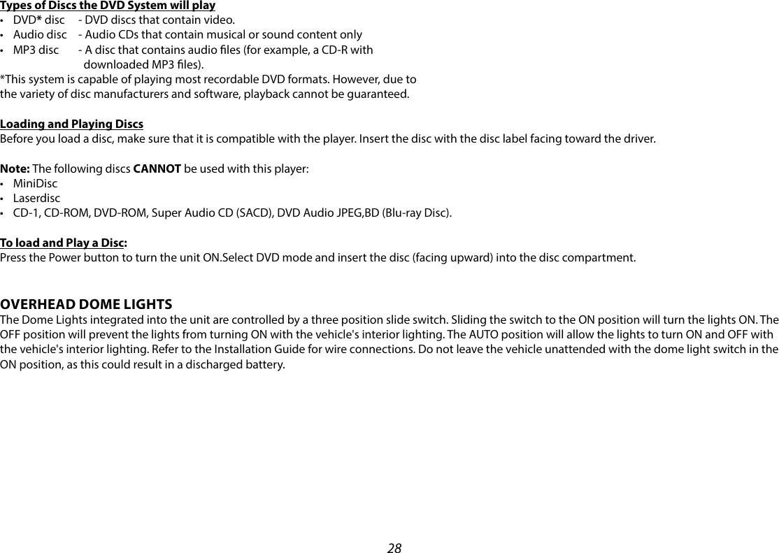 28Types of Discs the DVD System will play• DVD* disc   - DVD discs that contain video.• Audio disc   - Audio CDs that contain musical or sound content only• MP3 disc   - A disc that contains audio les (for example, a CD-R with       downloaded MP3 les).*This system is capable of playing most recordable DVD formats. However, due tothe variety of disc manufacturers and software, playback cannot be guaranteed.Loading and Playing DiscsBefore you load a disc, make sure that it is compatible with the player. Insert the disc with the disc label facing toward the driver.Note: The following discs CANNOT be used with this player:• MiniDisc• Laserdisc• CD-1, CD-ROM, DVD-ROM, Super Audio CD (SACD), DVD Audio JPEG,BD (Blu-ray Disc).To load and Play a Disc:Press the Power button to turn the unit ON.Select DVD mode and insert the disc (facing upward) into the disc compartment.OVERHEAD DOME LIGHTSThe Dome Lights integrated into the unit are controlled by a three position slide switch. Sliding the switch to the ON position will turn the lights ON. The OFF position will prevent the lights from turning ON with the vehicle&apos;s interior lighting. The AUTO position will allow the lights to turn ON and OFF with the vehicle&apos;s interior lighting. Refer to the Installation Guide for wire connections. Do not leave the vehicle unattended with the dome light switch in the ON position, as this could result in a discharged battery. 