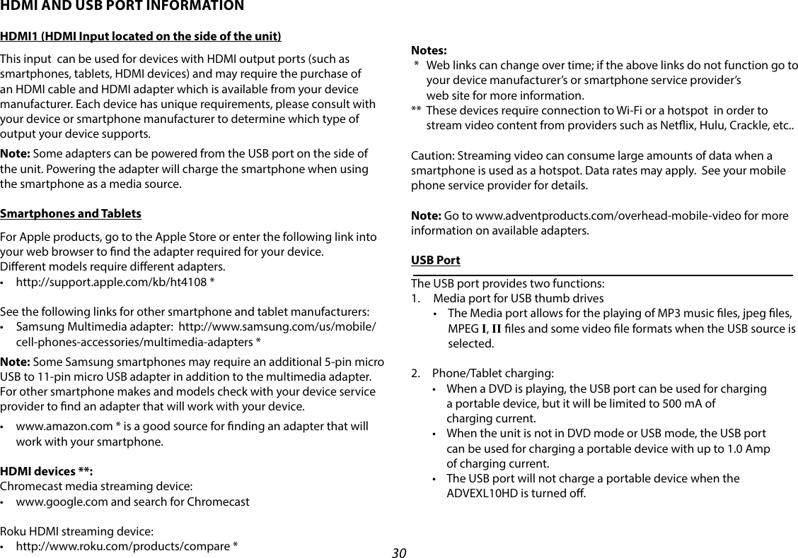 30HDMI AND USB PORT INFORMATIONHDMI1 (HDMI Input located on the side of the unit)This input  can be used for devices with HDMI output ports (such as smartphones, tablets, HDMI devices) and may require the purchase of an HDMI cable and HDMI adapter which is available from your device manufacturer. Each device has unique requirements, please consult with your device or smartphone manufacturer to determine which type of output your device supports.Note: Some adapters can be powered from the USB port on the side of the unit. Powering the adapter will charge the smartphone when using the smartphone as a media source.Smartphones and TabletsFor Apple products, go to the Apple Store or enter the following link into your web browser to nd the adapter required for your device.   Dierent models require dierent adapters.• http://support.apple.com/kb/ht4108*See the following links for other smartphone and tablet manufacturers:• SamsungMultimediaadapter:http://www.samsung.com/us/mobile/cell-phones-accessories/multimedia-adapters *Note: Some Samsung smartphones may require an additional 5-pin micro USB to 11-pin micro USB adapter in addition to the multimedia adapter.For other smartphone makes and models check with your device service provider to nd an adapter that will work with your device.• www.amazon.com*isagoodsourceforndinganadapterthatwillwork with your smartphone.HDMI devices **:Chromecast media streaming device:  • www.google.comandsearchforChromecastRoku HDMI streaming device: • http://www.roku.com/products/compare*Notes: *    Web links can change over time; if the above links do not function go to your device manufacturer’s or smartphone service provider’s  web site for more information.**   These devices require connection to Wi-Fi or a hotspot  in order to stream video content from providers such as Netix, Hulu, Crackle, etc..Caution: Streaming video can consume large amounts of data when a smartphone is used as a hotspot. Data rates may apply.  See your mobile  phone service provider for details.Note: Go to www.adventproducts.com/overhead-mobile-video for more information on available adapters.USB PortThe USB port provides two functions:1.  Media port for USB thumb drives • TheMediaportallowsfortheplayingofMP3musicles,jpegles,MPEG I, II les and some video le formats when the USB source is selected.  2.  Phone/Tablet charging: • WhenaDVDisplaying,theUSBportcanbeusedforcharging a portable device, but it will be limited to 500 mA of  charging current. • WhentheunitisnotinDVDmodeorUSBmode,theUSBport can be used for charging a portable device with up to 1.0 Amp  of charging current. • TheUSBportwillnotchargeaportabledevicewhenthe ADVEXL10HD is turned o.