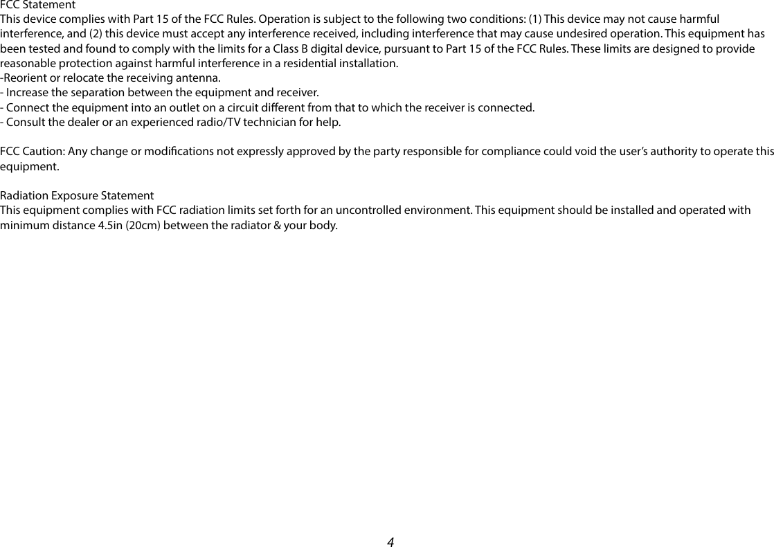 4FCC StatementThis device complies with Part 15 of the FCC Rules. Operation is subject to the following two conditions: (1) This device may not cause harmful interference, and (2) this device must accept any interference received, including interference that may cause undesired operation. This equipment has been tested and found to comply with the limits for a Class B digital device, pursuant to Part 15 of the FCC Rules. These limits are designed to provide reasonable protection against harmful interference in a residential installation.-Reorient or relocate the receiving antenna. - Increase the separation between the equipment and receiver. - Connect the equipment into an outlet on a circuit dierent from that to which the receiver is connected. - Consult the dealer or an experienced radio/TV technician for help.FCC Caution: Any change or modications not expressly approved by the party responsible for compliance could void the user’s authority to operate this equipment. Radiation Exposure Statement This equipment complies with FCC radiation limits set forth for an uncontrolled environment. This equipment should be installed and operated with minimum distance 4.5in (20cm) between the radiator &amp; your body.