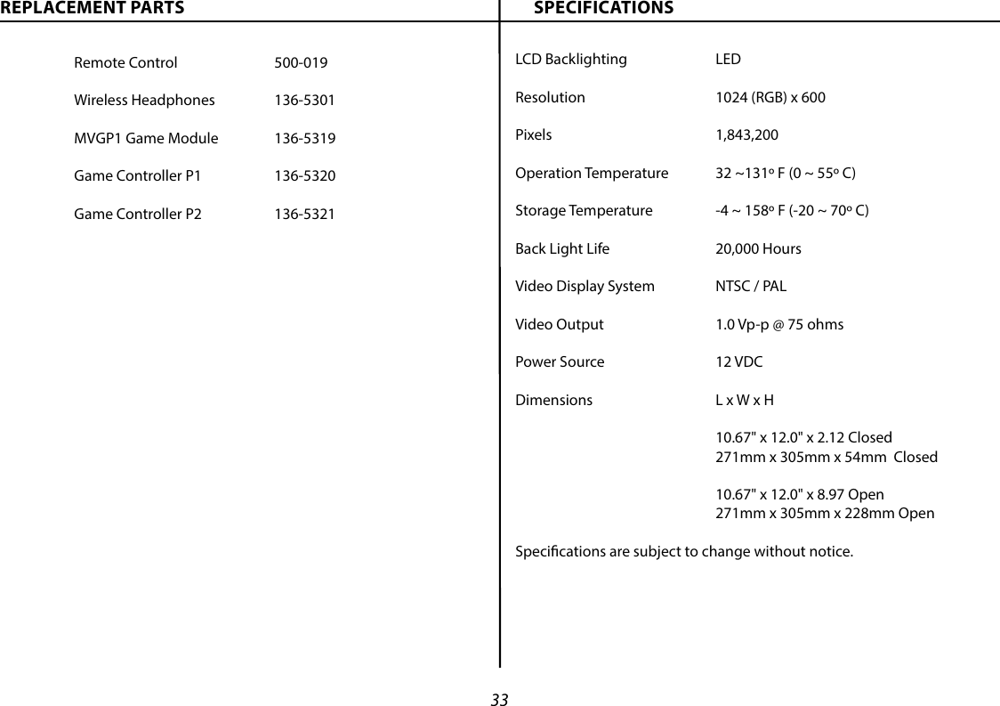 33LCD Backlighting    LEDResolution    1024 (RGB) x 600Pixels   1,843,200Operation Temperature  32 ~131º F (0 ~ 55º C)Storage Temperature  -4 ~ 158º F (-20 ~ 70º C)Back Light Life    20,000 HoursVideo Display System  NTSC / PALVideo Output    1.0 Vp-p @ 75 ohmsPower Source    12 VDCDimensions    L x W x H      10.67&quot; x 12.0&quot; x 2.12 Closed       271mm x 305mm x 54mm  Closed      10.67&quot; x 12.0&quot; x 8.97 Open      271mm x 305mm x 228mm Open Specications are subject to change without notice.REPLACEMENT PARTS      SPECIFICATIONS      Remote Control     500-019   Wireless Headphones  136-5301  MVGP1 Game Module  136-5319   Game Controller P1    136-5320   Game Controller P2    136-5321      