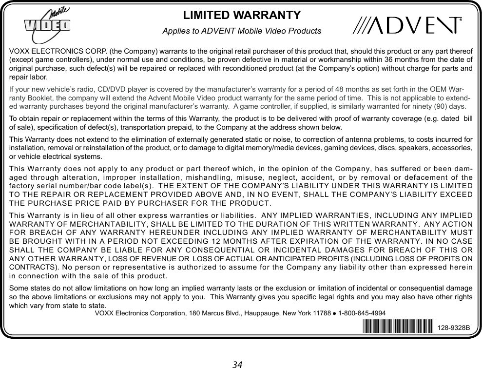 34 ADVENT MOBILE VIDEO36 MONTH LIMITED WARRANTY   Released:03-14-14Revised 7-25-14 Inserted BarcodeRevised 12-16-14 Inserted Loss PreventionVOXX ELECTRONICS CORP. (the Company) warrants to the original retail purchaser of this product that, should this product or any part thereof (except game controllers), under normal use and conditions, be proven defective in material or workmanship within 36 months from the date of original purchase, such defect(s) will be repaired or replaced with reconditioned product (at the Company’s option) without charge for parts and repair labor.If your new vehicle’s radio, CD/DVD player is covered by the manufacturer’s warranty for a period of 48 months as set forth in the OEM War-ranty Booklet, the company will extend the Advent Mobile Video product warranty for the same period of time.  This is not applicable to extend-ed warranty purchases beyond the original manufacturer’s warranty.  A game controller, if supplied, is similarly warranted for ninety (90) days.To obtain repair or replacement within the terms of this Warranty, the product is to be delivered with proof of warranty coverage (e.g. dated  bill of sale), specication of defect(s), transportation prepaid, to the Company at the address shown below.This Warranty does not extend to the elimination of externally generated static or noise, to correction of antenna problems, to costs incurred for installation, removal or reinstallation of the product, or to damage to digital memory/media devices, gaming devices, discs, speakers, accessories, or vehicle electrical systems.This Warranty does not apply to any product or part thereof which, in the opinion of the Company, has suffered or been dam-aged through alteration, improper installation, mishandling, misuse, neglect, accident, or by removal or defacement of the factory serial number/bar code label(s).  THE EXTENT OF THE COMPANY’S LIABILITY UNDER THIS WARRANTY IS LIMITED TO THE REPAIR OR REPLACEMENT PROVIDED ABOVE AND, IN NO EVENT, SHALL THE COMPANY’S LIABILITY EXCEED THE PURCHASE PRICE PAID BY PURCHASER FOR THE PRODUCT.This Warranty is in lieu of all other express warranties or liabilities.  ANY IMPLIED WARRANTIES, INCLUDING ANY IMPLIED WARRANTY OF MERCHANTABILITY, SHALL BE LIMITED TO THE DURATION OF THIS WRITTEN WARRANTY.  ANY ACTION FOR BREACH OF ANY WARRANTY HEREUNDER INCLUDING ANY IMPLIED WARRANTY OF MERCHANTABILITY MUST BE BROUGHT WITH IN A PERIOD NOT EXCEEDING 12 MONTHS AFTER EXPIRATION OF THE WARRANTY. IN NO CASE SHALL THE COMPANY BE LIABLE FOR ANY CONSEQUENTIAL OR INCIDENTAL DAMAGES FOR BREACH OF THIS OR ANY OTHER WARRANTY, LOSS OF REVENUE OR  LOSS OF ACTUAL OR ANTICIPATED PROFITS (INCLUDING LOSS OF PROFITS ON CONTRACTS). No person or representative is authorized to assume for the Company any liability other than expressed herein in connection with the sale of this product.Some states do not allow limitations on how long an implied warranty lasts or the exclusion or limitation of incidental or consequential damage so the above limitations or exclusions may not apply to you.  This Warranty gives you specic legal rights and you may also have other rights which vary from state to state.LIMITED WARRANTYApplies to ADVENT Mobile Video Products128-9328BVOXX Electronics Corporation, 180 Marcus Blvd., Hauppauge, New York 11788  1-800-645-4994128-9328B*128-9328*