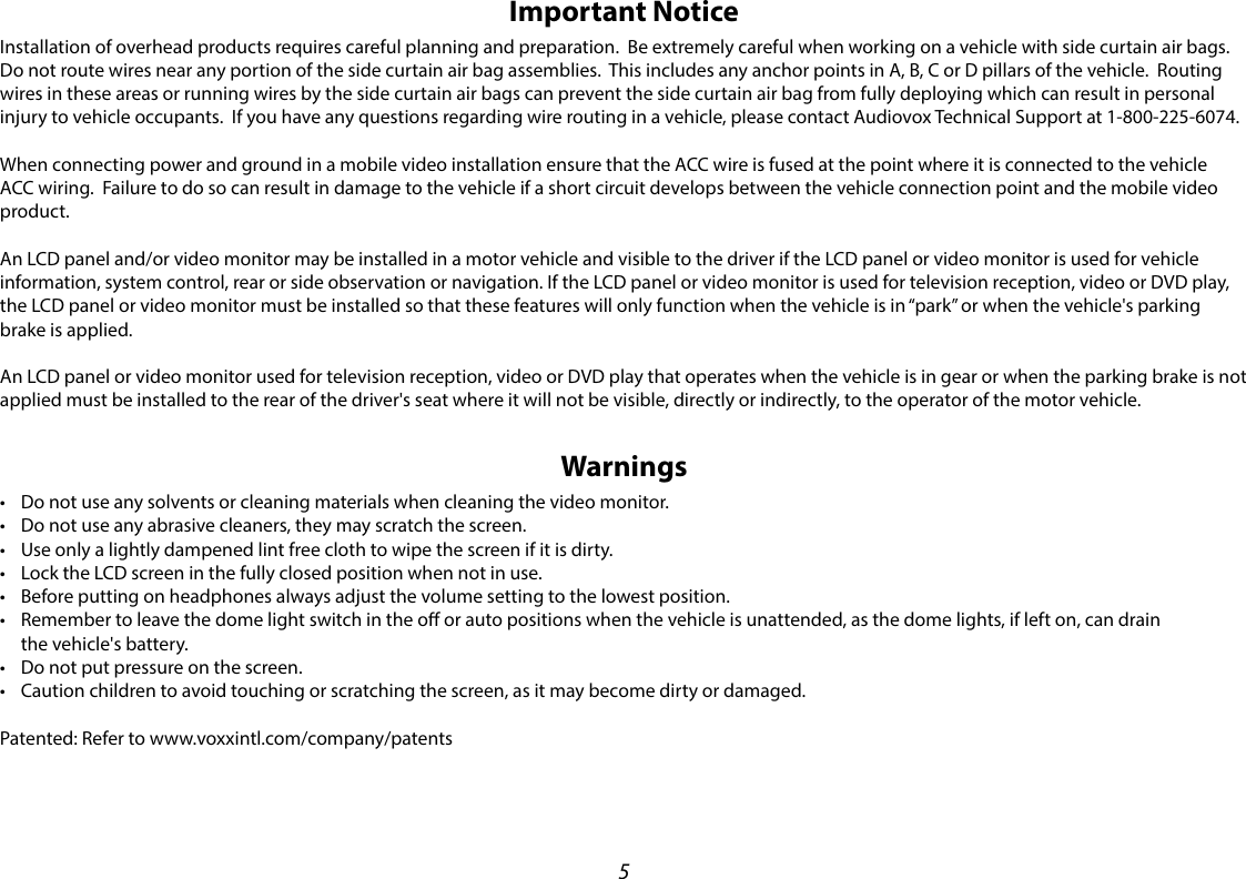 5Important NoticeInstallation of overhead products requires careful planning and preparation.  Be extremely careful when working on a vehicle with side curtain air bags.  Do not route wires near any portion of the side curtain air bag assemblies.  This includes any anchor points in A, B, C or D pillars of the vehicle.  Routing wires in these areas or running wires by the side curtain air bags can prevent the side curtain air bag from fully deploying which can result in personal injury to vehicle occupants.  If you have any questions regarding wire routing in a vehicle, please contact Audiovox Technical Support at 1-800-225-6074.When connecting power and ground in a mobile video installation ensure that the ACC wire is fused at the point where it is connected to the vehicle ACC wiring.  Failure to do so can result in damage to the vehicle if a short circuit develops between the vehicle connection point and the mobile video product.An LCD panel and/or video monitor may be installed in a motor vehicle and visible to the driver if the LCD panel or video monitor is used for vehicle information, system control, rear or side observation or navigation. If the LCD panel or video monitor is used for television reception, video or DVD play, the LCD panel or video monitor must be installed so that these features will only function when the vehicle is in “park” or when the vehicle&apos;s parking brake is applied. An LCD panel or video monitor used for television reception, video or DVD play that operates when the vehicle is in gear or when the parking brake is not applied must be installed to the rear of the driver&apos;s seat where it will not be visible, directly or indirectly, to the operator of the motor vehicle.Warnings• Do not use any solvents or cleaning materials when cleaning the video monitor.• Do not use any abrasive cleaners, they may scratch the screen.• Use only a lightly dampened lint free cloth to wipe the screen if it is dirty.• Lock the LCD screen in the fully closed position when not in use.• Before putting on headphones always adjust the volume setting to the lowest position.• Remember to leave the dome light switch in the o or auto positions when the vehicle is unattended, as the dome lights, if left on, can drain the vehicle&apos;s battery.• Do not put pressure on the screen.• Caution children to avoid touching or scratching the screen, as it may become dirty or damaged.Patented: Refer to www.voxxintl.com/company/patents