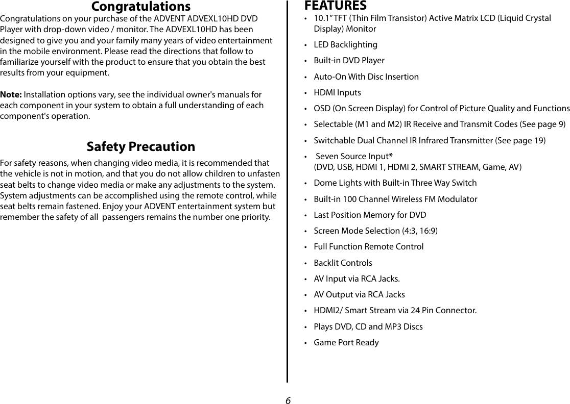 6CongratulationsCongratulations on your purchase of the ADVENT ADVEXL10HD DVD Player with drop-down video / monitor. The ADVEXL10HD has been designed to give you and your family many years of video entertainment in the mobile environment. Please read the directions that follow to familiarize yourself with the product to ensure that you obtain the best results from your equipment.Note: Installation options vary, see the individual owner&apos;s manuals for each component in your system to obtain a full understanding of each component&apos;s operation.Safety PrecautionFor safety reasons, when changing video media, it is recommended that the vehicle is not in motion, and that you do not allow children to unfasten seat belts to change video media or make any adjustments to the system. System adjustments can be accomplished using the remote control, while seat belts remain fastened. Enjoy your ADVENT entertainment system but remember the safety of all  passengers remains the number one priority.FEATURES• 10.1” TFT (Thin Film Transistor) Active Matrix LCD (Liquid Crystal Display) Monitor • LED Backlighting• Built-in DVD Player• Auto-On With Disc Insertion• HDMI Inputs• OSD (On Screen Display) for Control of Picture Quality and Functions• Selectable (M1 and M2) IR Receive and Transmit Codes (See page 9)• Switchable Dual Channel IR Infrared Transmitter (See page 19)•  Seven Source Input* (DVD, USB, HDMI 1, HDMI 2, SMART STREAM, Game, AV)• Dome Lights with Built-in Three Way Switch• Built-in 100 Channel Wireless FM Modulator• Last Position Memory for DVD• Screen Mode Selection (4:3, 16:9)• Full Function Remote Control• Backlit Controls• AV Input via RCA Jacks.• AV Output via RCA Jacks• HDMI2/ Smart Stream via 24 Pin Connector. • Plays DVD, CD and MP3 Discs• Game Port Ready