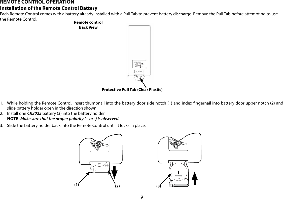 9REMOTE CONTROL OPERATIONInstallation of the Remote Control BatteryEach Remote Control comes with a battery already installed with a Pull Tab to prevent battery discharge. Remove the Pull Tab before attempting to use the Remote Control.1.   While holding the Remote Control, insert thumbnail into the battery door side notch (1) and index ngernail into battery door upper notch (2) and slide battery holder open in the direction shown.2.   Install  one  CR2025 battery (3) into the battery holder.    NOTE: Make sure that the proper polarity (+ or -) is observed.3.   Slide the battery holder back into the Remote Control until it locks in place. Remote control Back ViewProtective Pull Tab (Clear Plastic)CR2025     3V(3)(1) (2)CR2025     3V