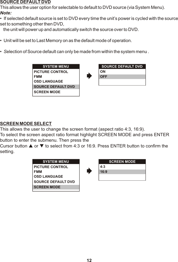12SOURCE DEFAULT DVDThis allows the user option for selectable to default to DVD source (via System Menu).Note:•  If selected default source is set to DVD every time the unit’s power is cycled with the source set to something other then DVD,   the unit will power up and automatically switch the source over to DVD.•  Unit will be set to Last Memory on as the default mode of operation.•  Selection of Source default can only be made from within the system menu .SCREEN MODE SELECTThis allows the user to change the screen format (aspect ratio 4:3, 16:9). To select the screen aspect ratio format highlight SCREEN MODE and press ENTER button to enter the submenu. Then press theCursor button p or q to select from 4:3 or 16:9. Press ENTER button to confirm the setting.SOURCE DEFAULT DVDONOFFSYSTEM MENUOSD LANGUAGESOURCE DEFAULT DVDSCREEN MODEPICTURE CONTROLFMM SCREEN MODE4:316:9SYSTEM MENUOSD LANGUAGESOURCE DEFAULT DVDSCREEN MODEPICTURE CONTROLFMM 