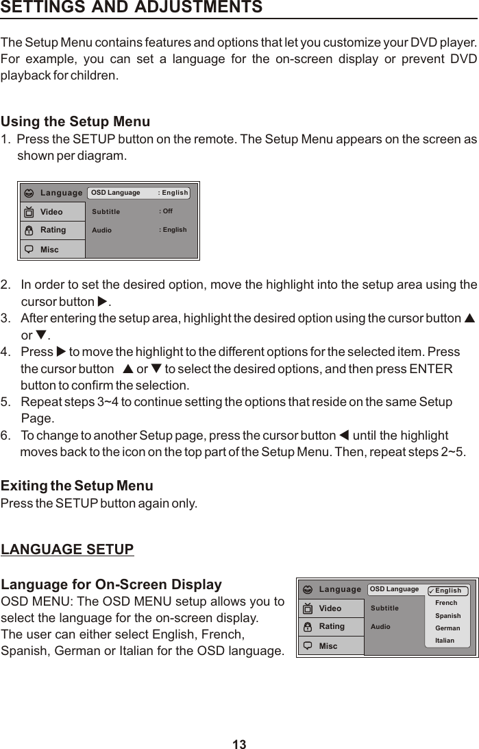 13SETTINGS AND ADJUSTMENTSThe Setup Menu contains features and options that let you customize your DVD player. For  example,  you  can  set  a  language  for  the  on-screen  display  or  prevent  DVD playback for children. Using the Setup Menu1. Press the SETUP button on the remote. The Setup Menu appears on the screen as shown per diagram.SubtitleAudioOSD Language : English: Off: EnglishLanguageVideoRatingMisc2. In order to set the desired option, move the highlight into the setup area using the cursor button u.3. After entering the setup area, highlight the desired option using the cursor button por q.4. Press u to move the highlight to the different options for the selected item. Pressthe cursor button  p or q to select the desired options, and then press ENTERbutton to confirm the selection.5. Repeat steps 3~4 to continue setting the options that reside on the same SetupPage.6. To change to another Setup page, press the cursor button t until the highlightmoves back to the icon on the top part of the Setup Menu. Then, repeat steps 2~5.Exiting the Setup MenuPress the SETUP button again only.LANGUAGE SETUPLanguage for On-Screen DisplayOSD MENU: The OSD MENU setup allows you toselect the language for the on-screen display.The user can either select English, French, Spanish, German or Italian for the OSD language.SubtitleAudioOSD Language EnglishFrenchSpanishGermanItalianLanguageVideoRatingMisc