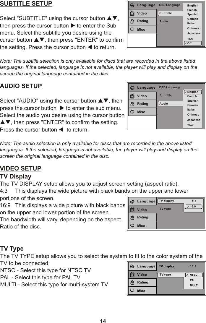 14SUBTITLE SETUPSelect &quot;SUBTITLE&quot; using the cursor button pq,then press the cursor button u to enter the Sub menu. Select the subtitle you desire using the cursor button pq, then press &quot;ENTER&quot; to confirm the setting. Press the cursor button t to return.Note: The subtitle selection is only available for discs that are recorded in the above listed languages. If the selected, language is not available, the player will play and display on the screen the original language contained in the disc.AUDIO SETUPSelect &quot;AUDIO&quot; using the cursor button pq, then press the cursor button  u to enter the sub menu. Select the audio you desire using the cursor button pq, then press &quot;ENTER&quot; to confirm the setting. Press the cursor button t  to return.Note: The audio selection is only available for discs that are recorded in the above listed languages. If the selected, language is not available, the player will play and display on the screen the original language contained in the disc.SubtitleAudioOSD LanguageEnglishFrenchSpanishGermanItalianJapaneseThaiLanguageVideoRatingMiscVIDEO SETUPTV DisplayThe TV DISPLAY setup allows you to adjust screen setting (aspect ratio). 4:3     This displays the wide picture with black bands on the upper and lower portions of the screen.16:9   This displays a wide picture with black bands on the upper and lower portion of the screen.The bandwidth will vary, depending on the aspect Ratio of the disc.TV typeTV display 4:316:9LanguageVideoRatingMiscChineseSubtitleAudioOSD Language EnglishFrenchSpanishGermanItalianJapaneseThaiOffLanguageVideoRatingMisc ChineseTV TypeThe TV TYPE setup allows you to select the system to fit to the color system of the TV to be connected.NTSC - Select this type for NTSC TVPAL - Select this type for PAL TVMULTI - Select this type for multi-system TV