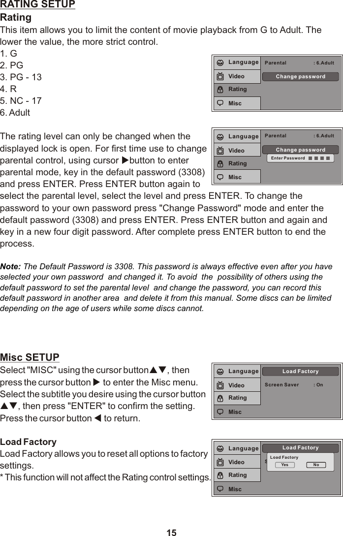 15RATING SETUPRatingThis item allows you to limit the content of movie playback from G to Adult. The lower the value, the more strict control.1. G2. PG3. PG - 134. R5. NC - 176. AdultThe rating level can only be changed when the displayed lock is open. For first time use to change parental control, using cursor ubutton to enter parental mode, key in the default password (3308) and press ENTER. Press ENTER button again to select the parental level, select the level and press ENTER. To change the password to your own password press &quot;Change Password&quot; mode and enter the default password (3308) and press ENTER. Press ENTER button and again and key in a new four digit password. After complete press ENTER button to end the process.Misc SETUPSelect &quot;MISC&quot; using the cursor button pq, then press the cursor button u to enter the Misc menu. Select the subtitle you desire using the cursor button pq, then press &quot;ENTER&quot; to confirm the setting. Press the cursor button t to return.Load FactoryLoad Factory allows you to reset all options to factory settings.* This function will not affect the Rating control settings.Note: The Default Password is 3308. This password is always effective even after you have selected your own password  and changed it. To avoid  the  possibility of others using the default password to set the parental level  and change the password, you can record this  default password in another area  and delete it from this manual. Some discs can be limited  depending on the age of users while some discs cannot.Parental : 6.AdultChange passwordLanguageVideoRatingMiscParental : 6.AdultChange passwordEnter PasswordLanguageVideoRatingMiscScreen SaverLoad FactoryLoad FactoryYes NoLanguageVideoRatingMiscScreen Saver : OnLoad FactoryLanguageVideoRatingMisc