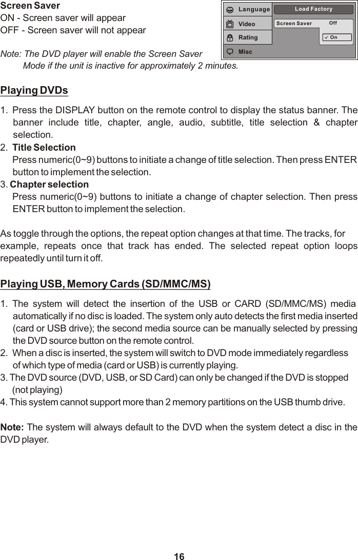 16Playing DVDs1. Press the DISPLAY button on the remote control to display the status banner. The banner  include  title,  chapter,  angle,  audio,  subtitle,  title  selection  &amp;  chapter selection.2. Title SelectionPress numeric(0~9) buttons to initiate a change of title selection. Then press ENTERbutton to implement the selection.3. Chapter selection Press numeric(0~9) buttons to initiate a change of chapter selection. Then press ENTER button to implement the selection.  As toggle through the options, the repeat option changes at that time. The tracks, forexample,  repeats  once  that  track  has  ended.  The  selected  repeat  option  loops repeatedly until turn it off.Playing USB, Memory Cards (SD/MMC/MS)1. The  system  will  detect  the  insertion  of  the  USB  or  CARD  (SD/MMC/MS)  media automatically if no disc is loaded. The system only auto detects the first media inserted (card or USB drive); the second media source can be manually selected by pressing the DVD source button on the remote control.2. When a disc is inserted, the system will switch to DVD mode immediately regardlessof which type of media (card or USB) is currently playing.3. The DVD source (DVD, USB, or SD Card) can only be changed if the DVD is stopped(not playing)4. This system cannot support more than 2 memory partitions on the USB thumb drive.Note: The system will always default to the DVD when the system detect a disc in the DVD player.Screen Saver OffLoad FactoryOnLanguageVideoRatingMiscScreen SaverON - Screen saver will appearOFF - Screen saver will not appearNote: The DVD player will enable the Screen Saver Mode if the unit is inactive for approximately 2 minutes.