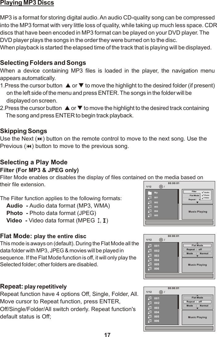 171/12Music PlayingRepea t :     offMp001002003004005Flat ModeFilter AudioPhotoVid eo00:00:01/Playing MP3 DiscsMP3 is a format for storing digital audio. An audio CD-quality song can be compressed into the MP3 format with very little loss of quality, while taking up much less space. CDRdiscs that have been encoded in MP3 format can be played on your DVD player. The DVD player plays the songs in the order they were burned on to the disc.When playback is started the elapsed time of the track that is playing will be displayed.Selecting Folders and SongsWhen  a  device  containing  MP3  files  is  loaded  in  the  player,  the  navigation  menu appears automatically.1.Press the cursor button  p or q to move the highlight to the desired folder (if present) on the left side of the menu and press ENTER. The songs in the folder will be displayed on screen. 2.Press the cursor button  p or q to move the highlight to the desired track containingThe song and press ENTER to begin track playback.Skipping SongsUse the Next (:) button on the remote control to move to the next song. Use the Previous (9) button to move to the previous song.Selecting a Play ModeFilter (For MP3 &amp; JPEG only)Fliter Mode enables or disables the display of files contained on the media based on their file extension.The Filter function applies to the following formats:Audio  - Audio data format (MP3, WMA)Photo  - Photo data format (JPEG)Video  - Video data format (MPEG   ,   )Flat Mode: play the entire discThis mode is aways on (default). During the Flat Mode all the data folder with MP3, JPEG &amp; movies will be played in sequence. If the Flat Mode function is off, it will only play the Selected folder; other folders are disabled.Repeat: play repetitively Repeat function have 4 options Off, Single, Folder, All.Move cursor to Repeat function, press ENTER,Off/Single/Folder/All switch orderly. Repeat function&apos;sdefault status is Off;1/12Mode     :     Norm al002003004005006Repeat  :   of fMusic Playing/00100:00:01Flat Mode1/12Mode     :     Norm al002003004005006Repeat  :   of fMusic Playing/00100:00:01Flat Mode