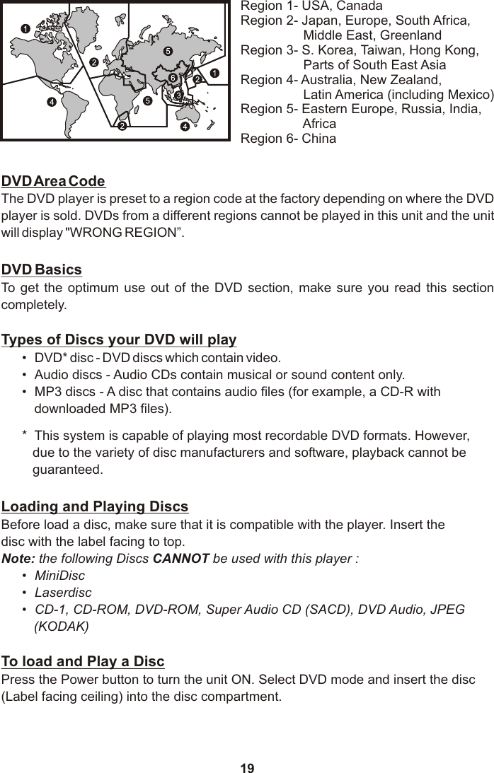 19DVD Area CodeThe DVD player is preset to a region code at the factory depending on where the DVD player is sold. DVDs from a different regions cannot be played in this unit and the unit will display &quot;WRONG REGION”.DVD BasicsTo  get  the  optimum  use  out  of  the  DVD  section,  make  sure  you  read  this  section completely.Types of Discs your DVD will play• DVD* disc - DVD discs which contain video.• Audio discs - Audio CDs contain musical or sound content only.• MP3 discs - A disc that contains audio files (for example, a CD-R with          downloaded MP3 files).*  This system is capable of playing most recordable DVD formats. However, due to the variety of disc manufacturers and software, playback cannot be guaranteed.Loading and Playing DiscsBefore load a disc, make sure that it is compatible with the player. Insert the disc with the label facing to top.Note: the following Discs CANNOT be used with this player :•MiniDisc•Laserdisc•CD-1, CD-ROM, DVD-ROM, Super Audio CD (SACD), DVD Audio, JPEG (KODAK)To load and Play a DiscPress the Power button to turn the unit ON. Select DVD mode and insert the disc (Label facing ceiling) into the disc compartment.Region 1- USA, CanadaRegion 2- Japan, Europe, South Africa,                  Middle East, GreenlandRegion 3- S. Korea, Taiwan, Hong Kong,                  Parts of South East AsiaRegion 4- Australia, New Zealand,                  Latin America (including Mexico)Region 5- Eastern Europe, Russia, India,                  AfricaRegion 6- China
