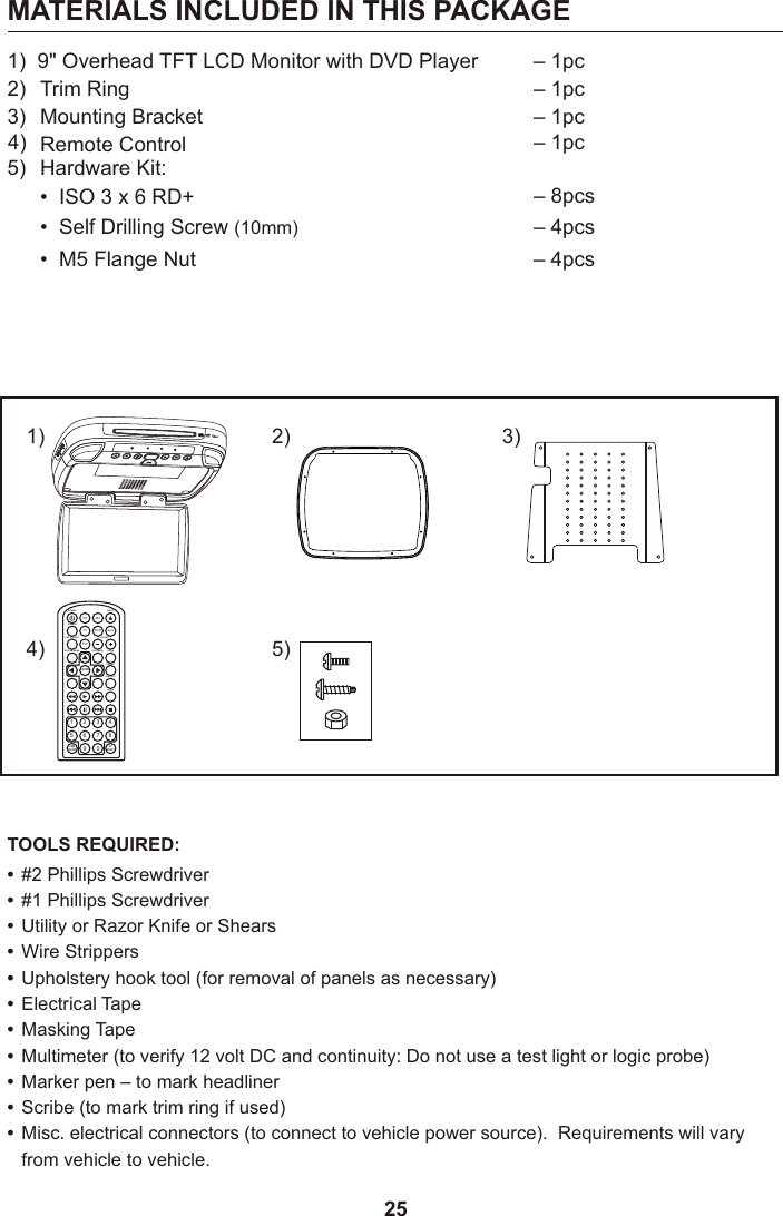 251)  9&quot; Overhead TFT LCD Monitor with DVD Player 4) Remote Control  – 1pc5) Hardware Kit:•  ISO 3 x 6 RD+ – 8pcs•  Self Drilling Screw (10mm) – 4pcs•  M5 Flange Nut – 4pcs2) Trim Ring – 1pc3) Mounting Bracket – 1pcMATERIALS INCLUDED IN THIS PACKAGE#2 Phillips Screwdriver#1 Phillips ScrewdriverUtility or Razor Knife or ShearsWire StrippersUpholstery hook tool (for removal of panels as necessary)Electrical TapeMasking TapeMultimeter (to verify 12 volt DC and continuity: Do not use a test light or logic probe)Marker pen – to mark headlinerScribe (to mark trim ring if used)Misc. electrical connectors (to connect to vehicle power source).  Requirements will varyfrom vehicle to vehicle.•••••••••••TOOLS REQUIRED:1) 2)M1 M2POWER EJECTTV DVDSOURCEMUTEDVD SOURCE VOLUMEPIXSYSTEM MENU DISC MENU ZOOMREPEATENTERSUBTITLE SETUPDISPLAY AUDIO1 2 3 45 6 7 89 0IRTON/OFFFMMON/OFF5)3)4)– 1pc