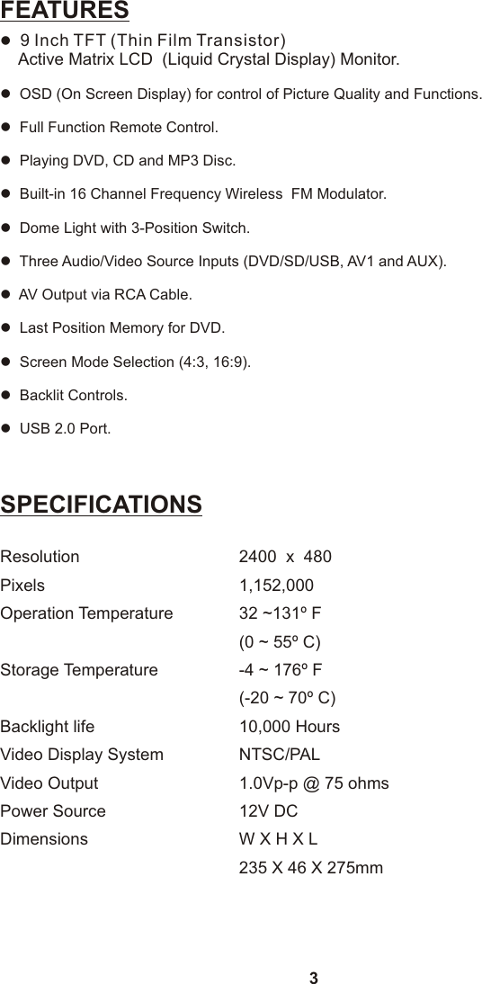 3SPECIFICATIONSResolution 2400  x  480Pixels 1,152,000Operation Temperature 32 ~131º F(0 ~ 55º C)Storage Temperature -4 ~ 176º F(-20 ~ 70º C)Backlight life 10,000 HoursVideo Display System NTSC/PALVideo Output  1.0Vp-p @ 75 ohmsPower Source 12V DCDimensions W X H X L 235 X 46 X 275mmFEATURESllllllllllll  9 Inch TFT (Thin Film Transistor)     Active Matrix LCD  (Liquid Crystal Display) Monitor.  OSD (On Screen Display) for control of Picture Quality and Functions.  Full Function Remote Control.  Playing DVD, CD and MP3 Disc.  Built-in 16 Channel Frequency Wireless  FM Modulator.  Dome Light with 3-Position Switch.  Three Audio/Video Source Inputs (DVD/SD/USB, AV1 and AUX).  AV Output via RCA Cable.  Last Position Memory for DVD.  Screen Mode Selection (4:3, 16:9).  Backlit Controls.  USB 2.0 Port.