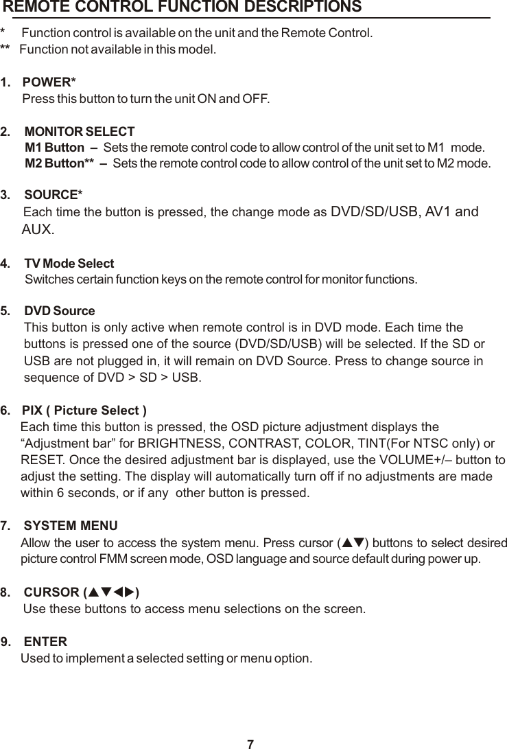 REMOTE CONTROL FUNCTION DESCRIPTIONS7*     Function control is available on the unit and the Remote Control.**   Function not available in this model.1.  POWER* Press this button to turn the unit ON and OFF.2. MONITOR SELECTM1 Button  –  Sets the remote control code to allow control of the unit set to M1  mode. M2 Button**  –  Sets the remote control code to allow control of the unit set to M2 mode.3. SOURCE* Each time the button is pressed, the change mode as DVD/SD/USB, AV1 and AUX.4. TV Mode SelectSwitches certain function keys on the remote control for monitor functions.5. DVD SourceThis button is only active when remote control is in DVD mode. Each time the buttons is pressed one of the source (DVD/SD/USB) will be selected. If the SD or USB are not plugged in, it will remain on DVD Source. Press to change source in sequence of DVD &gt; SD &gt; USB.6.  PIX ( Picture Select )Each time this button is pressed, the OSD picture adjustment displays the “Adjustment bar” for BRIGHTNESS, CONTRAST, COLOR, TINT(For NTSC only) or RESET. Once the desired adjustment bar is displayed, use the VOLUME+/  button to adjust the setting. The display will automatically turn off if no adjustments are made within 6 seconds, or if any  other button is pressed.7.  SYSTEM MENU Allow the user to access the system menu. Press cursor (pq) buttons to select desired picture control FMM screen mode, OSD language and source default during power up.8.  CURSOR (pqtu)Use these buttons to access menu selections on the screen.9.  ENTERUsed to implement a selected setting or menu option.–