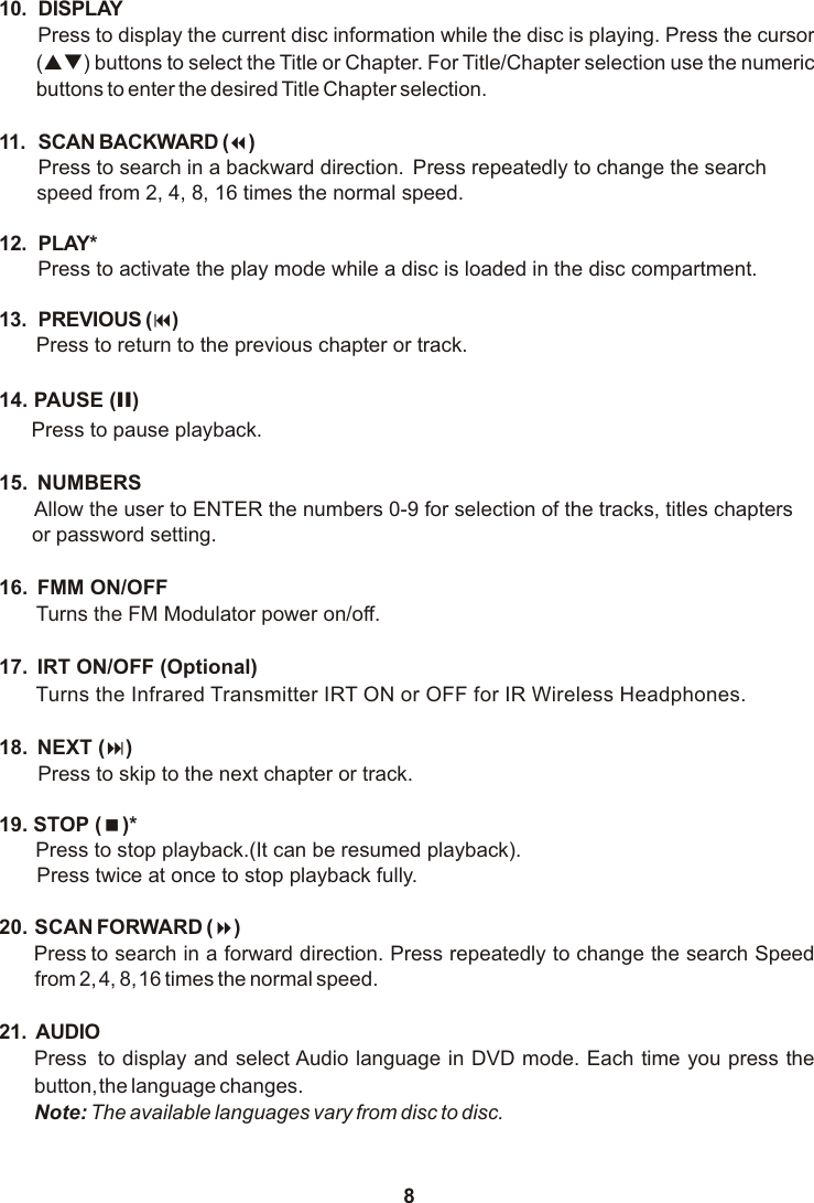 810. DISPLAYPress to display the current disc information while the disc is playing. Press the cursor (pq) buttons to select the Title or Chapter. For Title/Chapter selection use the numeric buttons to enter the desired Title Chapter selection.11. SCAN BACKWARD (7)Press to search in a backward direction.  Press repeatedly to change the search  speed from 2, 4, 8, 16 times the normal speed.12. PLAY* Press to activate the play mode while a disc is loaded in the disc compartment.13. PREVIOUS (9)Press to return to the previous chapter or track.14. PAUSE (II)Press to pause playback.15.  NUMBERSAllow the user to ENTER the numbers 0-9 for selection of the tracks, titles chapters    or password setting.16.  FMM ON/OFF Turns the FM Modulator power on/off.17.  IRT ON/OFF (Optional)Turns the Infrared Transmitter IRT ON or OFF for IR Wireless Headphones. 18.  NEXT (:)Press to skip to the next chapter or track.19. STOP (&lt;)* Press to stop playback.(It can be resumed playback).Press twice at once to stop playback fully.20. SCAN FORWARD (8)Press to search in a forward direction. Press repeatedly to change the search Speed from 2, 4, 8, 16 times the normal speed. 21. AUDIOPress  to display and select Audio language in DVD mode. Each time you press the button, the language changes.Note: The available languages vary from disc to disc.
