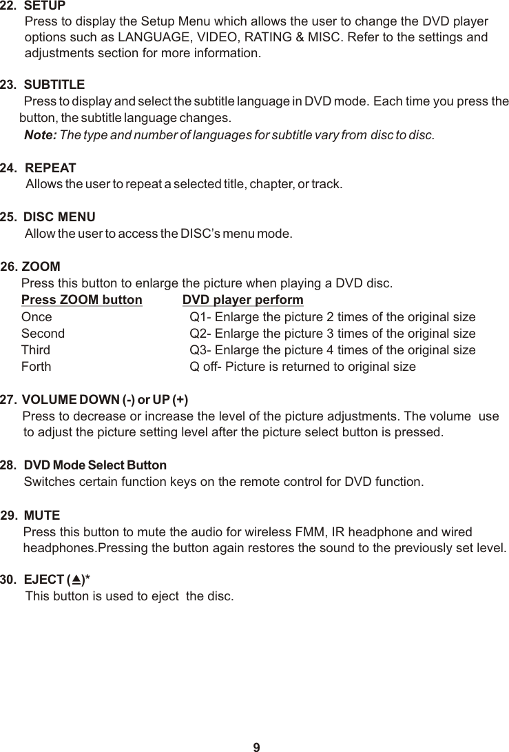 922. SETUPPress to display the Setup Menu which allows the user to change the DVD player options such as LANGUAGE, VIDEO, RATING &amp; MISC. Refer to the settings and adjustments section for more information.23. SUBTITLEPress to display and select the subtitle language in DVD mode. Each time you press the button, the subtitle language changes.Note: The type and number of languages for subtitle vary from disc to disc.24.  REPEAT Allows the user to repeat a selected title, chapter, or track.25.  DISC MENUAllow the user to access the DISC’s menu mode.26.  ZOOM   Press this button to enlarge the picture when playing a DVD disc. Press ZOOM button DVD player perform Once   Q1- Enlarge the picture 2 times of the original size Second   Q2- Enlarge the picture 3 times of the original size Third   Q3- Enlarge the picture 4 times of the original size Forth   Q off- Picture is returned to original size27.  VOLUME DOWN (-) or UP (+)Press to decrease or increase the level of the picture adjustments. The volume  use to adjust the picture setting level after the picture select button is pressed.28. DVD Mode Select ButtonSwitches certain function keys on the remote control for DVD function.29. MUTEPress this button to mute the audio for wireless FMM, IR headphone and wired headphones.Pressing the button again restores the sound to the previously set level.30. EJECT (?)*This button is used to eject  the disc.  