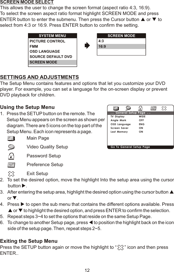 SYSTEM MENUOSD LANGUAGESOURCE DEFAULT DVDSCREEN MODEPICTURE CONTROLFMM 4:316:9SCREEN MODE12SCREEN MODE SELECTThis allows the user to change the screen format (aspect ratio 4:3, 16:9). To select the screen aspect ratio format highlight SCREEN MODE and press ENTER button to enter the submenu. Then press the Cursor button p or q to select from 4:3 or 16:9. Press ENTER button to confirm the setting.SETTINGS AND ADJUSTMENTSThe Setup Menu contains features and options that let you customize your DVD player. For example, you can set a language for the on-screen display or prevent DVD playback for children. Using the Setup Menu1.  Press the SETUP button on the remote. The Setup Menu appears on the screen as shown per diagram. There are 5 icons on the top part of the Setup Menu. Each icon represents a page.2.  To set the desired option, move the highlight Into the setup area using the cursor button u.3. After entering the setup area, highlight the desired option using the cursor button p or q.4. Press u to open the sub menu that contains the different options available. Press p or q to highlight the desired option, and press ENTER to confirm the selection.5. Repeat steps 3~4 to set the options that reside on the same Setup Page.6. To change to another Setup page, press t to position the highlight back on the icon side of the setup page. Then, repeat steps 2~5.Exiting the Setup MenuPress the SETUP button again or move the highlight to “      ” icon and then press ENTER..Main PageVideo Quality SetupPassword SetupPreference SetupExit SetupTV DisplayAngle MarkOSD Language Screen SaverLast MemoryWIDEOFFENGONONGeneral Setup PageGo To General Setup Page