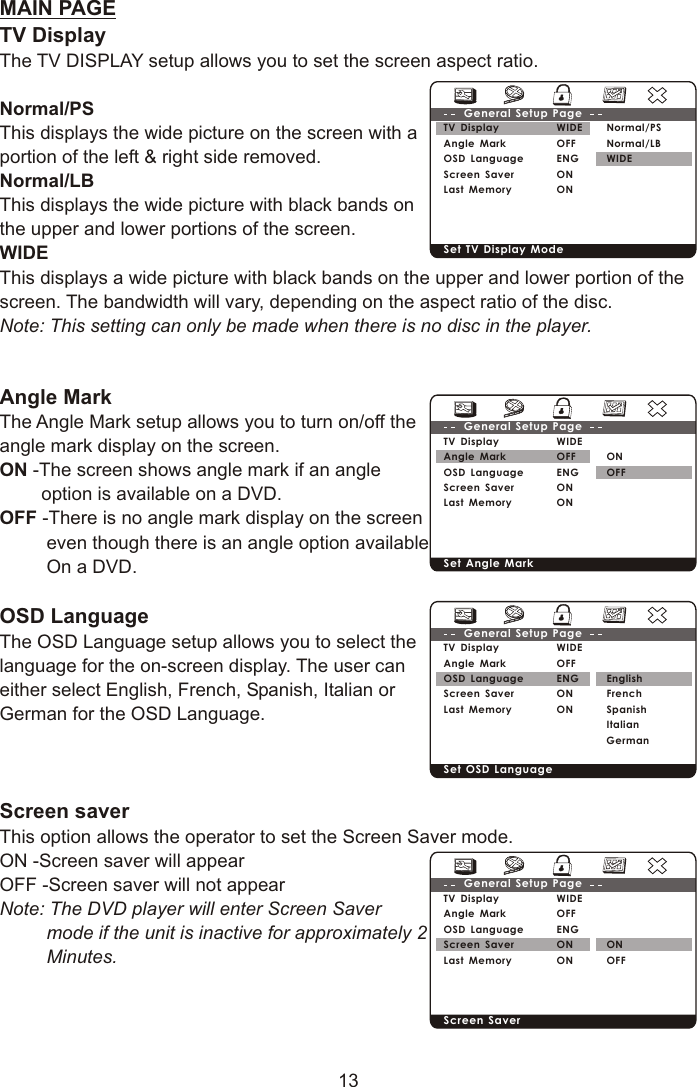 13MAIN PAGETV DisplayThe TV DISPLAY setup allows you to set the screen aspect ratio.Normal/PS This displays the wide picture on the screen with aportion of the left &amp; right side removed.Normal/LB This displays the wide picture with black bands on the upper and lower portions of the screen.WIDEThis displays a wide picture with black bands on the upper and lower portion of the screen. The bandwidth will vary, depending on the aspect ratio of the disc.Note: This setting can only be made when there is no disc in the player.Angle MarkThe Angle Mark setup allows you to turn on/off theangle mark display on the screen.ON -The screen shows angle mark if an angle         option is available on a DVD.OFF -There is no angle mark display on the screen         even though there is an angle option available         On a DVD.OSD Language The OSD Language setup allows you to select thelanguage for the on-screen display. The user can either select English, French, Spanish, Italian or German for the OSD Language.Screen saverThis option allows the operator to set the Screen Saver mode.ON -Screen saver will appearOFF -Screen saver will not appearNote: The DVD player will enter Screen Saver          mode if the unit is inactive for approximately 2          Minutes.TV DisplayAngle MarkOSD Language Screen SaverLast MemoryWIDEOFFENGONONGeneral Setup PageSet TV Display ModeNormal/PSNormal/LBWIDETV DisplayAngle MarkOSD Language Screen SaverLast MemoryWIDEOFFENGONONGeneral Setup PageSet Angle MarkONOFFTV DisplayAngle MarkOSD Language Screen SaverLast MemoryWIDEOFFENGONONGeneral Setup PageSet OSD Language EnglishFrenchSpanishItalianGermanTV DisplayAngle MarkOSD Language Screen SaverLast MemoryWIDEOFFENGONONGeneral Setup PageScreen Saver ON OFF