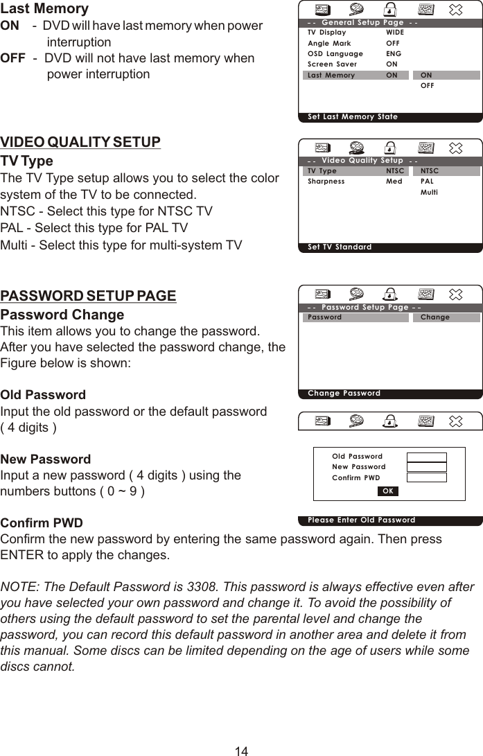 14Last MemoryON    -  DVD will have last memory when power             interruption OFF  -  DVD will not have last memory when              power interruptionVIDEO QUALITY SETUPTV TypeThe TV Type setup allows you to select the color system of the TV to be connected.NTSC - Select this type for NTSC TVPAL - Select this type for PAL TVMulti - Select this type for multi-system TVPASSWORD SETUP PAGEPassword Change  This item allows you to change the password.After you have selected the password change, the Figure below is shown:Old PasswordInput the old password or the default password( 4 digits )New PasswordInput a new password ( 4 digits ) using the numbers buttons ( 0 ~ 9 )Confirm PWDConfirm the new password by entering the same password again. Then press ENTER to apply the changes.NOTE: The Default Password is 3308. This password is always effective even after you have selected your own password and change it. To avoid the possibility of others using the default password to set the parental level and change the password, you can record this default password in another area and delete it from this manual. Some discs can be limited depending on the age of users while some discs cannot. TV DisplayAngle MarkOSD Language Screen SaverLast MemoryWIDEOFFENGONONGeneral Setup PageSet Last Memory State ON OFFTV TypeSharpness NTSCMedVideo Quality Setup Set TV Standard NTSCPALMultiPassword Change PasswordChangePassword Setup Page Please Enter Old PasswordOld PasswordNew PasswordConfirm PWD OK