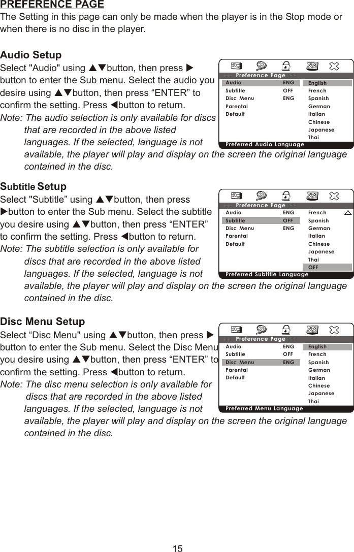 PREFERENCE PAGEThe Setting in this page can only be made when the player is in the Stop mode or when there is no disc in the player.Audio Setup Select &quot;Audio&quot; using pqbutton, then press ubutton to enter the Sub menu. Select the audio you desire using pqbutton, then press “ENTER” to confirm the setting. Press tbutton to return.Note: The audio selection is only available for discs that are recorded in the above listed languages. If the selected, language is not available, the player will play and display on the screen the original language contained in the disc.Subtitle SetupSelect &quot;Subtitle” using pqbutton, then press ubutton to enter the Sub menu. Select the subtitle you desire using pqbutton, then press “ENTER” to confirm the setting. Press tbutton to return.Note: The subtitle selection is only available for discs that are recorded in the above listed languages. If the selected, language is not available, the player will play and display on the screen the original language contained in the disc.Disc Menu Setup Select “Disc Menu&quot; using pqbutton, then press ubutton to enter the Sub menu. Select the Disc Menu you desire using pqbutton, then press “ENTER” to confirm the setting. Press tbutton to return.Note: The disc menu selection is only available for discs that are recorded in the above listed languages. If the selected, language is not available, the player will play and display on the screen the original language contained in the disc.15EnglishFrenchSpanishGermanItalianChineseJapaneseThaiENGOFFENGAudioSubtitle Disc MenuParentalDefaultPreference Page Preferred Audio Language FrenchSpanishGermanItalianChineseJapaneseThaiOFFENGOFFENGAudioSubtitle Disc MenuParentalDefaultPreference Page Preferred Subtitle Language EnglishFrenchSpanishGermanItalianChineseJapaneseThaiENGOFFENGAudioSubtitle Disc MenuParentalDefaultPreference Page Preferred Menu Language 