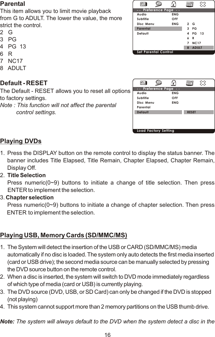 ParentalThis item allows you to limit movie playbackfrom G to ADULT. The lower the value, the more strict the control.2   G3   PG4   PG  136   R7   NC178   ADULTDefault - RESETThe Default - RESET allows you to reset all options to factory settings.Note : This function will not affect the parental          control settings.Playing DVDs1. Press the DISPLAY button on the remote control to display the status banner. The banner includes Title Elapsed, Title Remain, Chapter Elapsed, Chapter Remain, Display Off.2. Title SelectionPress numeric(0~9) buttons to initiate a change of title selection. Then press ENTER to implement the selection.3. Chapter selection Press numeric(0~9) buttons to initiate a change of chapter selection. Then press ENTER to implement the selection.  Playing USB, Memory Cards (SD/MMC/MS)1. The System will detect the insertion of the USB or CARD (SD/MMC/MS) media automatically if no disc is loaded. The system only auto detects the first media inserted (card or USB drive); the second media source can be manually selected by pressing the DVD source button on the remote control.2. When a disc is inserted, the system will switch to DVD mode immediately regardless of which type of media (card or USB) is currently playing.3.  The DVD source (DVD, USB, or SD Card) can only be changed if the DVD is stopped (not playing)4.  This system cannot support more than 2 memory partitions on the USB thumb drive.Note: The system will always default to the DVD when the system detect a disc in the     162    G3    PG4    PG    136    R7    NC178    ADULTENGOFFENGAudioSubtitle Disc MenuParentalDefaultPreference Page Set Parental Control RESETENGOFFENGAudioSubtitle Disc MenuParentalDefaultPreference Page Load Factory Setting