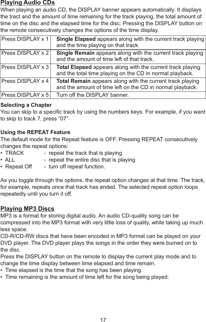 Playing Audio CDsWhen playing an audio CD, the DISPLAY banner appears automatically. It displays the tract and the amount of time remaining for the track playing, the total amount of time on the disc and the elapsed time for the disc. Pressing the DISPLAY button on the remote consecutively changes the options of the time display.Selecting a ChapterYou can skip to a specific track by using the numbers keys. For example, if you want to skip to track 7, press “07”Using the REPEAT Feature The default mode for the Repeat feature is OFF. Pressing REPEAT consecutively changes the repeat options:•  TRACK -  repeat the track that is playing•  ALL -  repeat the entire disc that is playing•  Repeat Off -  turn off repeat function.As you toggle through the options, the repeat option changes at that time. The track, for example, repeats once that track has ended. The selected repeat option loops repeatedly until you turn it off.Playing MP3 DiscsMP3 is a format for storing digital audio. An audio CD-quality song can be compressed into the MP3 format with very little loss of quality, while taking up much less space. CD-R/CD-RW discs that have been encoded in MP3 format can be played on your DVD player. The DVD player plays the songs in the order they were burned on to the disc.Press the DISPLAY button on the remote to display the current play mode and to change the time display between time elapsed and time remain.•  Time elapsed is the time that the song has been playing.•  Time remaining is the amount of time left for the song being played.17Press DISPLAY x 1 Single Elapsed appears along with the current track playingand the time playing on that track.Press DISPLAY x 2 Single Remain appears along with the current track playingand the amount of time left of that track.Press DISPLAY x 3 Total Elapsed appears along with the current track playingand the total time playing on the CD in normal playback.Press DISPLAY x 4 Total Remain appears along with the current track playingand the amount of time left on the CD in normal playback.Press DISPLAY x 5 Turn off the DISPLAY banner.