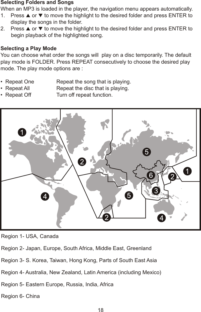 18Region 1- USA, CanadaRegion 2- Japan, Europe, South Africa, Middle East, GreenlandRegion 3- S. Korea, Taiwan, Hong Kong, Parts of South East AsiaRegion 4- Australia, New Zealand, Latin America (including Mexico)Region 5- Eastern Europe, Russia, India, AfricaRegion 6- ChinaSelecting Folders and SongsWhen an MP3 is loaded in the player, the navigation menu appears automatically.1. Press p or q to move the highlight to the desired folder and press ENTER to display the songs in the folder.2. Press p or q to move the highlight to the desired folder and press ENTER to begin playback of the highlighted song.Selecting a Play ModeYou can choose what order the songs will  play on a disc temporarily. The default play mode is FOLDER. Press REPEAT consecutively to choose the desired play mode. The play mode options are : •  Repeat One Repeat the song that is playing.•  Repeat All Repeat the disc that is playing. •  Repeat Off Turn off repeat function. 