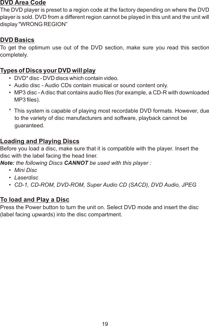 DVD Area CodeThe DVD player is preset to a region code at the factory depending on where the DVD player is sold. DVD from a different region cannot be played in this unit and the unit will display &quot;WRONG REGION”DVD BasicsTo get the optimum use out of the DVD section, make sure you read this section completely.Types of Discs your DVD will play•DVD* disc - DVD discs which contain video.•Audio disc - Audio CDs contain musical or sound content only.•MP3 disc - A disc that contains audio files (for example, a CD-R with downloaded MP3 files).*  This system is capable of playing most recordable DVD formats. However, due to the variety of disc manufacturers and software, playback cannot be guaranteed.Loading and Playing DiscsBefore you load a disc, make sure that it is compatible with the player. Insert the disc with the label facing the head liner.Note: the following Discs CANNOT be used with this player :•Mini Disc•Laserdisc•CD-1, CD-ROM, DVD-ROM, Super Audio CD (SACD), DVD Audio, JPEG To load and Play a DiscPress the Power button to turn the unit on. Select DVD mode and insert the disc (label facing upwards) into the disc compartment.19