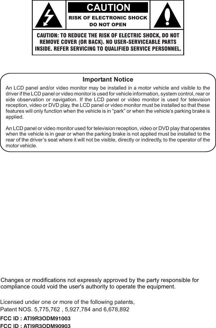 CAUTION: TO REDUCE THE RISK OF ELECTRIC SHOCK, DO NOTREMOVE COVER (OR BACK). NO USER-SERVICEABLE PARTSINSIDE. REFER SERVICING TO QUALIFIED SERVICE PERSONNEL.RISK OF ELECTRONIC SHOCKDO NOT OPENCAUTIONImportant NoticeAn LCD panel and/or video monitor may be installed in a motor vehicle and visible to the driver if the LCD panel or video monitor is used for vehicle information, system control, rear or side observation or navigation. If the LCD panel or video monitor is used for television reception, video or DVD play, the LCD panel or video monitor must be installed so that these features will only function when the vehicle is in “park” or when the vehicle’s parking brake is applied.An LCD panel or video monitor used for television reception, video or DVD play that operates when the vehicle is in gear or when the parking brake is not applied must be installed to the rear of the driver’s seat where it will not be visible, directly or indirectly, to the operator of the motor vehicle.Licensed under one or more of the following patents,Patent NOS. 5,775,762 , 5,927,784 and 6,678,892FCC ID : ATI9R3ODM91003FCC ID : ATI9R3ODM90903Changes or modifications not expressly approved by the party responsible for compliance could void the user&apos;s authority to operate the equipment.