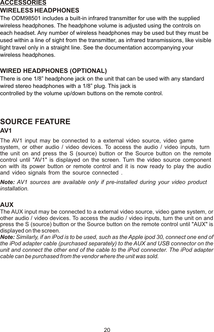 ACCESSORIES WIRELESS HEADPHONESWIRED HEADPHONES (OPTIONAL) SOURCE FEATUREThe ODM98501 includes a built-in infrared transmitter for use with the supplied wireless headphones. The headphone volume is adjusted using the controls on each headset. Any number of wireless headphones may be used but they must be used within a line of sight from the transmitter, as infrared transmissions, like visible light travel only in a straight line. See the documentation accompanying your wireless headphones.There is one 1/8” headphone jack on the unit that can be used with any standard wired stereo headphones with a 1/8” plug. This jack is controlled by the volume up/down buttons on the remote control.AV1The AV1 input may be connected to a external video source, video game system, or other audio / video devices. To access the audio / video inputs, turn the unit on and press the S (source) button or the Source button on the remote control until &quot;AV1&quot; is displayed on the screen. Turn the video source component on with its power button or remote control and it is now ready to play the audio and video signals from the source connected .Note: AV1 sources are available only if pre-installed during your video product installation.AUXThe AUX input may be connected to a external video source, video game system, or other audio / video devices. To access the audio / video inputs, turn the unit on and press the S (source) button or the Source button on the remote control until &quot;AUX&quot; is displayed on the screen. Note: Similarly, if an iPod is to be used, such as the Apple ipod 30, connect one end of the iPod adapter cable (purchased separately) to the AUX and USB connector on the unit and connect the other end of the cable to the iPod connecter. The iPod adapter cable can be purchased from the vendor where the unit was sold. 20