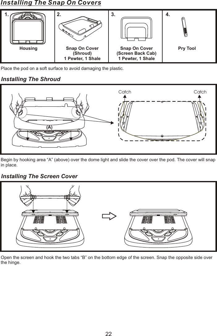 Installing The Snap On CoversHousing1.Snap On Cover(Shroud)1 Pewter, 1 Shale2.Snap On Cover(Screen Back Cab)1 Pewter, 1 Shale3.Pry Tool4.Place the pod on a soft surface to avoid damaging the plastic.Installing The Shroud Begin by hooking area “A” (above) over the dome light and slide the cover over the pod. The cover will snap in place.Installing The Screen Cover Open the screen and hook the two tabs “B” on the bottom edge of the screen. Snap the opposite side over the hinge.Catch  Catch (A)(B) (B)22