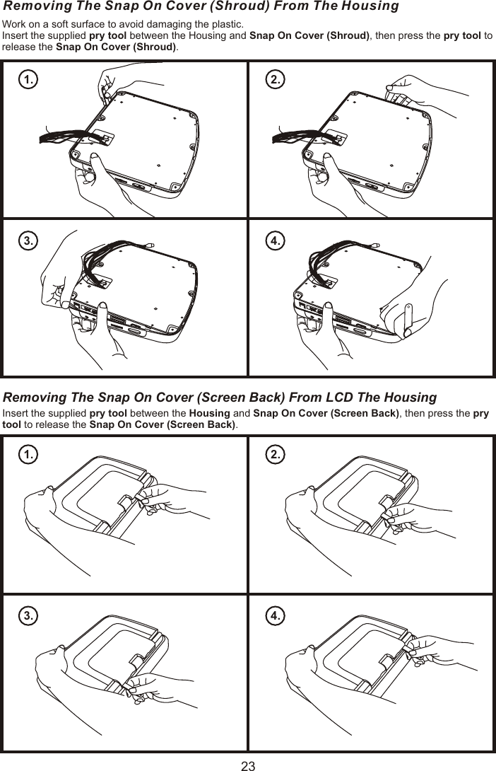 Removing The Snap On Cover (Shroud) From The HousingWork on a soft surface to avoid damaging the plastic.Insert the supplied pry tool between the Housing and Snap On Cover (Shroud), then press the pry tool to release the Snap On Cover (Shroud).1. 2.3. 4.Removing The Snap On Cover (Screen Back) From LCD The HousingInsert the supplied pry tool between the Housing and Snap On Cover (Screen Back), then press the pry tool to release the Snap On Cover (Screen Back).1. 2.3. 4.23