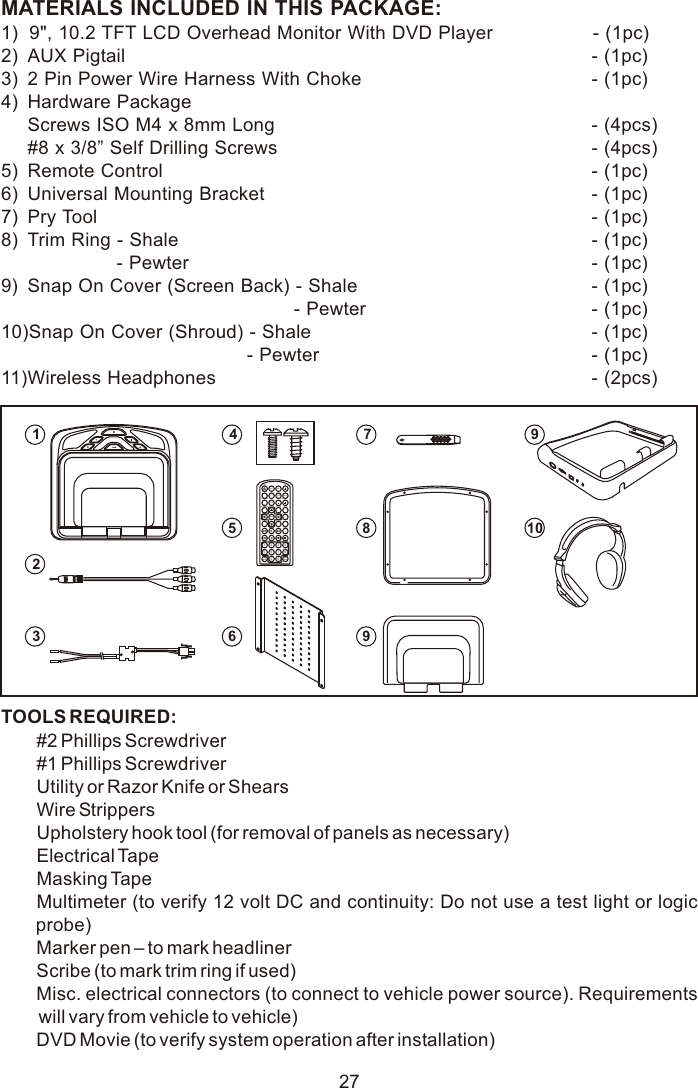 27MATERIALS INCLUDED IN THIS PACKAGE:1)  9&quot;, 10.2 TFT LCD Overhead Monitor With DVD Player                   - (1pc)2) AUX Pigtail  - (1pc)3) 2 Pin Power Wire Harness With Choke   - (1pc)4) Hardware PackageScrews ISO M4 x 8mm Long - (4pcs)#8 x 3/8” Self Drilling Screws - (4pcs)5) Remote Control  - (1pc)6) Universal Mounting Bracket  - (1pc)7) Pry Tool - (1pc)8) Trim Ring - Shale - (1pc)                      - Pewter - (1pc)9) Snap On Cover (Screen Back) - Shale - (1pc)                                                        - Pewter - (1pc)10)Snap On Cover (Shroud) - Shale - (1pc)                                               - Pewter - (1pc)11)Wireless Headphones  - (2pcs)   TOOLS REQUIRED:#2 Phillips Screwdriver#1 Phillips ScrewdriverUtility or Razor Knife or ShearsWire StrippersUpholstery hook tool (for removal of panels as necessary)Electrical TapeMasking TapeMultimeter (to verify 12 volt DC and continuity: Do not use a test light or logic probe)Marker pen – to mark headlinerScribe (to mark trim ring if used)Misc. electrical connectors (to connect to vehicle power source). Requirements will vary from vehicle to vehicle)DVD Movie (to verify system operation after installation)M1 M2POWER EJECTTV DVDSOURCEMUTEDVD SOURCE VOLUMEPIXSYSTEM MENU DISC MENU ZOOMREPEATENTERSUBTITLE SETUPDISPLAY AUDIO1 2 3 45 6 7 89 0IRTON/OFFFMMON/OFF123459106789