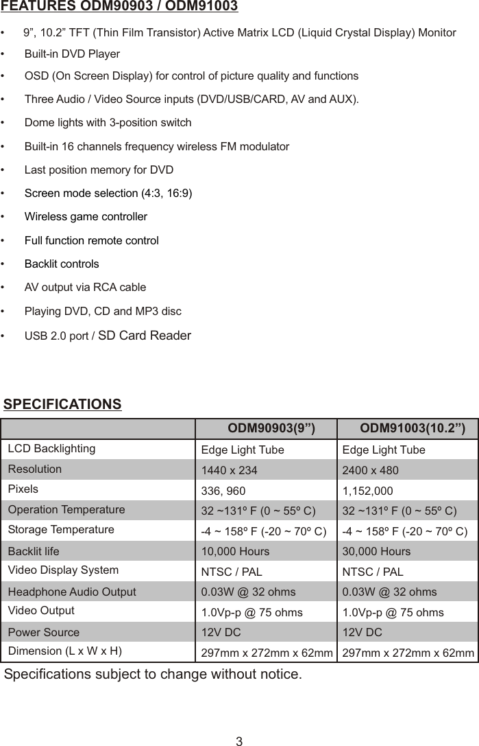 3FEATURES ODM90903 / ODM91003•      9”, 10.2” TFT (Thin Film Transistor) Active Matrix LCD (Liquid Crystal Display) Monitor•Built-in DVD Player• OSD (On Screen Display) for control of picture quality and functions• Three Audio / Video Source inputs (DVD/USB/CARD, AV and AUX).• Dome lights with 3-position switch•Built-in 16 channels frequency wireless FM modulator•Last position memory for DVD•••••cable•Playing DVD, CD and MP3 disc • USB 2.0 port / SD Card ReaderScreen mode selection (4:3, 16:9)Wireless game controllerFull function remote controlBacklit controlsAV output via RCA SPECIFICATIONSSpecifications subject to change without notice.LCD Backlighting Edge Light TubeResolution 1440 x 234ODM90903(9”)Pixels 336, 960Operation Temperature 32 ~131º F (0 ~ 55º C)Storage Temperature -4 ~ 158º F (-20 ~ 70º C)Backlit life 10,000 HoursVideo Display System NTSC / PALHeadphone Audio Output 0.03W @ 32 ohmsVideo Output 1.0Vp-p @ 75 ohmsPower Source 12V DCDimension (L x W x H) 297mm x 272mm x 62mmEdge Light Tube2400 x 480ODM91003(10.2”)1,152,00032 ~131º F (0 ~ 55º C)-4 ~ 158º F (-20 ~ 70º C)30,000 HoursNTSC / PAL0.03W @ 32 ohms1.0Vp-p @ 75 ohms12V DC297mm x 272mm x 62mm
