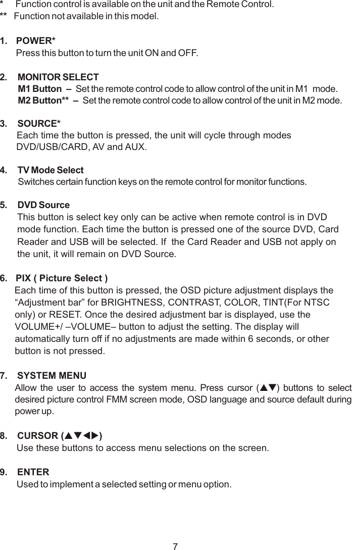 7*     Function control is available on the unit and the Remote Control.**   Function not available in this model.1.  POWER* Press this button to turn the unit ON and OFF.2. MONITOR SELECTM1 Button  –   Set the remote control code to allow control of the unit in M1   mode. M2 Button**  –   Set the remote control code to allow control of the unit in M2 mode.3. SOURCE* Each time the button is pressed, the unit will cycle through modes  DVD/USB/CARD, AV and AUX.4. TV Mode Select Switches certain function keys on the remote control for monitor functions.5. DVD SourceThis button is select key only can be active when remote control is in DVD mode function. Each time the button is pressed one of the source DVD, Card Reader and USB will be selected. If  the Card Reader and USB not apply on the unit, it will remain on DVD Source.  6.  PIX ( Picture Select )Each time of this button is pressed, the OSD picture adjustment displays the “Adjustment bar” for BRIGHTNESS, CONTRAST, COLOR, TINT(For NTSC only) or RESET. Once the desired adjustment bar is displayed, use the VOLUME+/ –VOLUME– button to adjust the setting. The display will automatically turn off if no adjustments are made within 6 seconds, or other button is not pressed.7.  SYSTEM MENU Allow the user to access the system menu. Press cursor (pq) buttons to select desired picture control FMM screen mode, OSD language and source default during power up.8.  CURSOR (pqtu)Use these buttons to access menu selections on the screen.9.  ENTERUsed to implement a selected setting or menu option.