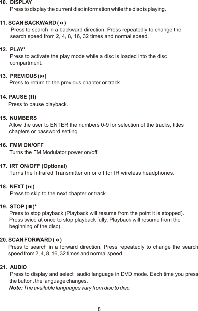 810. DISPLAYPress to display the current disc information while the disc is playing. 11. SCAN BACKWARD (7)Press to search in a backward direction. Press repeatedly to change the search speed from 2, 4, 8, 16, 32 times and normal speed.12. PLAY* Press to activate the play mode while a disc is loaded into the disc compartment.13. PREVIOUS (9)Press to return to the previous chapter or track.14. PAUSE (II)Press to pause playback.15.  NUMBERSAllow the user to ENTER the numbers 0-9 for selection of the tracks, titles chapters or password setting.16.  FMM ON/OFF Turns the FM Modulator power on/off.17.  IRT ON/OFF (Optional)Turns the Infrared Transmitter on or off for IR wireless headphones. 18.  NEXT (:)Press to skip to the next chapter or track.19.  STOP (&lt;)* Press to stop playback.(Playback will resume from the point it is stopped).Press twice at once to stop playback fully. Playback will resume from the beginning of the disc).20. SCAN FORWARD (8)Press to search in a forward direction. Press repeatedly to change the search speed from 2, 4, 8, 16, 32 times and normal speed. 21. AUDIOPress to display and select  audio language in DVD mode. Each time you press the button, the language changes.Note: The available languages vary from disc to disc.