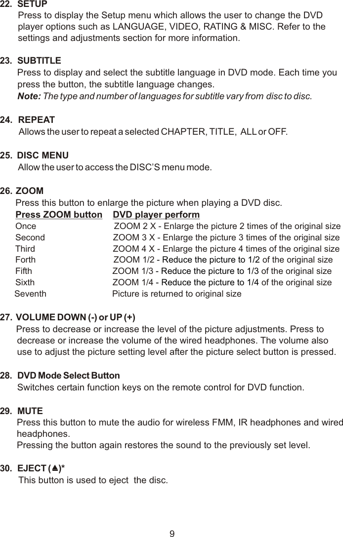 22. SETUPPress to display the Setup menu which allows the user to change the DVD player options such as LANGUAGE, VIDEO, RATING &amp; MISC. Refer to the settings and adjustments section for more information.23. SUBTITLEPress to display and select the subtitle language in DVD mode. Each time you press the button, the subtitle language changes.Note: The type and number of languages for subtitle vary from disc to disc.24.  REPEAT Allows the user to repeat a selected CHAPTER, TITLE,  ALL or OFF.25.  DISC MENUAllow the user to access the DISC’S menu mode.  26.  ZOOM    Press this button to enlarge the picture when playing a DVD disc. Press ZOOM button    DVD player perform Once                                ZOOM 2 X - Enlarge the picture 2 times of the original size Second                            ZOOM 3 X - Enlarge the picture 3 times of the original size Third                                ZOOM 4 X - Enlarge the picture 4 times of the original size Forth                                ZOOM 1/2 of the original size Fifth                                 ZOOM 1/3 of the original size Sixth                                ZOOM 1/4 of the original size      Seventh                           Picture is returned to original size27.  VOLUME DOWN (-) or UP (+)Press to decrease or increase the level of the picture adjustments. Press to decrease or increase the volume of the wired headphones. The volume also use to adjust the picture setting level after the picture select button is pressed.28. DVD Mode Select ButtonSwitches certain function keys on the remote control for DVD function.29. MUTEPress this button to mute the audio for wireless FMM, IR headphones and wired headphones.Pressing the button again restores the sound to the previously set level.30. EJECT ()*This button is used to eject  the disc. - Reduce the picture to 1/2  - Reduce the picture to 1/3  - Reduce the picture to 1/4 9