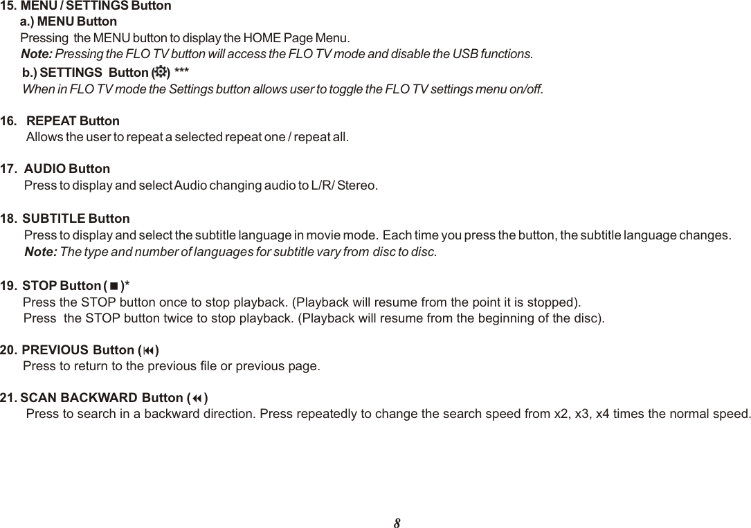 815. MENU / SETTINGS Button      a.) MENU Button P  ressing  the MENU button to display the HOME Page Menu. Note: Pressing the FLO TV button will access the FLO TV mode and disable the USB functions.   b.) SETTINGS  Button ( ) ***  When in FLO TV mode the Settings button allows user to toggle the FLO TV settings menu on/off.16.  REPEAT Button Allows the user to repeat a selected repeat one / repeat all.17. AUDIO ButtonPress to display and select Audio changing audio to L/R/ Stereo.18.  SUBTITLE ButtonPress to display and select the subtitle language in movie mode. Each time you press the button, the subtitle language changes.Note: The type and number of languages for subtitle vary from disc to disc.19.  STOP Button (&lt;)* Press the STOP button once to stop playback. (Playback will resume from the point it is stopped).Press  the STOP button twice to stop playback. (Playback will resume from the beginning of the disc).20. PREVIOUS Button (9)Press to return to the previous file or previous page.21. SCAN BACKWARD Button (7)Press to search in a backward direction. Press repeatedly to change the search speed from x2, x3, x4 times the normal speed.