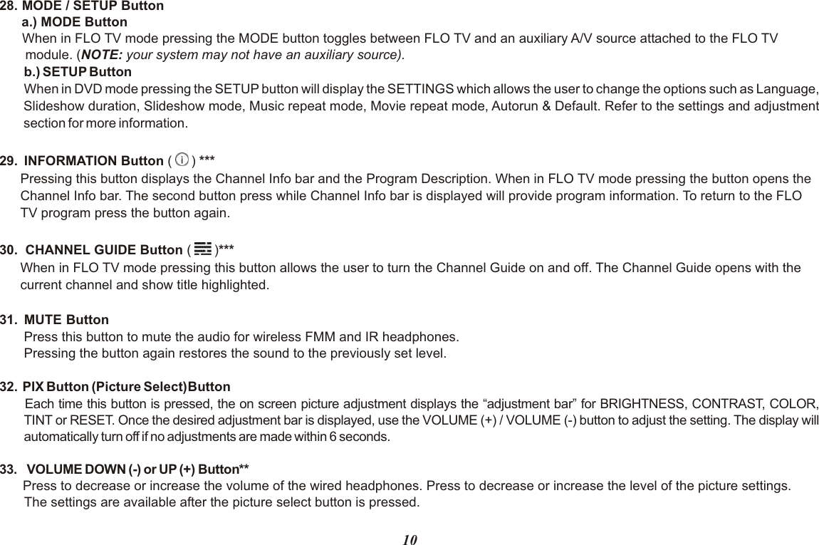 28. MODE / SETUP Button      a.) MODE ButtonWhen in FLO TV mode pressing the MODE button toggles between FLO TV and an auxiliary A/V source attached to the FLO TV       module. (NOTE: your system may not have an auxiliary source).b.) SETUP ButtonWhen in DVD mode pressing the SETUP button will display the SETTINGS which allows the user to change the options such as Language, Slideshow duration, Slideshow mode, Music repeat mode, Movie repeat mode, Autorun &amp; Default. Refer to the settings and adjustment section for more information.29.  INFORMATION Button (   ) ***Pressing this button displays the Channel Info bar and the Program Description. When in FLO TV mode pressing the button opens theChannel Info bar. The second button press while Channel Info bar is displayed will provide program information. To return to the FLOTV program press the button again.30.  CHANNEL GUIDE Button (   )***When in FLO TV mode pressing this button allows the user to turn the Channel Guide on and off. The Channel Guide opens with thecurrent channel and show title highlighted.31.  MUTE ButtonPress this button to mute the audio for wireless FMM and IR headphones.Pressing the button again restores the sound to the previously set level.32.  PIX Button (Picture Select)Button Each time this button is pressed, the on screen picture adjustment displays the “adjustment bar” for BRIGHTNESS, CONTRAST, COLOR,   TINT or RESET. Once the desired adjustment bar is displayed, use the VOLUME (+) / VOLUME (-) button to adjust the setting. The display will  automatically turn off if no adjustments are made within 6 seconds.33.  VOLUME DOWN (-) or UP (+) ButtonPress to decrease or increase the volume of the wired headphones. Press to decrease or increase the level of the picture settings. The settings are available after the picture select button is pressed.**10